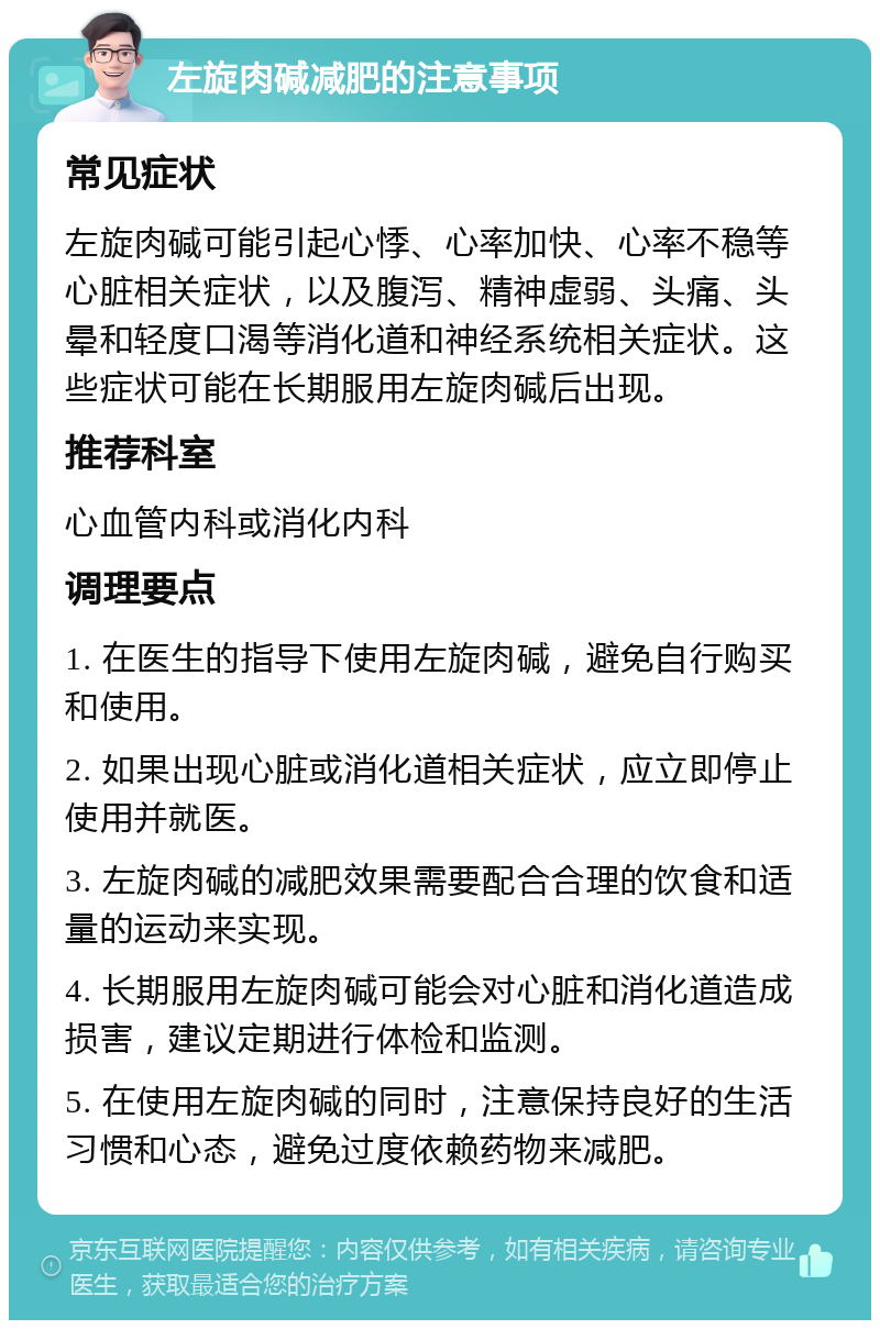 左旋肉碱减肥的注意事项 常见症状 左旋肉碱可能引起心悸、心率加快、心率不稳等心脏相关症状，以及腹泻、精神虚弱、头痛、头晕和轻度口渴等消化道和神经系统相关症状。这些症状可能在长期服用左旋肉碱后出现。 推荐科室 心血管内科或消化内科 调理要点 1. 在医生的指导下使用左旋肉碱，避免自行购买和使用。 2. 如果出现心脏或消化道相关症状，应立即停止使用并就医。 3. 左旋肉碱的减肥效果需要配合合理的饮食和适量的运动来实现。 4. 长期服用左旋肉碱可能会对心脏和消化道造成损害，建议定期进行体检和监测。 5. 在使用左旋肉碱的同时，注意保持良好的生活习惯和心态，避免过度依赖药物来减肥。