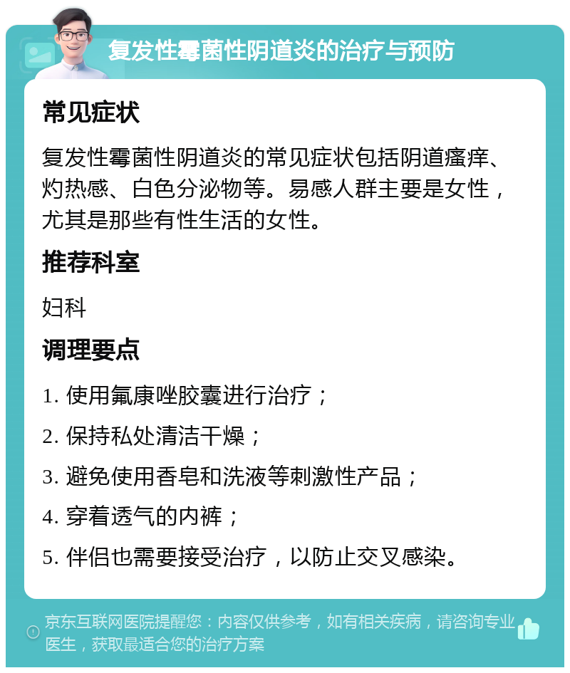 复发性霉菌性阴道炎的治疗与预防 常见症状 复发性霉菌性阴道炎的常见症状包括阴道瘙痒、灼热感、白色分泌物等。易感人群主要是女性，尤其是那些有性生活的女性。 推荐科室 妇科 调理要点 1. 使用氟康唑胶囊进行治疗； 2. 保持私处清洁干燥； 3. 避免使用香皂和洗液等刺激性产品； 4. 穿着透气的内裤； 5. 伴侣也需要接受治疗，以防止交叉感染。