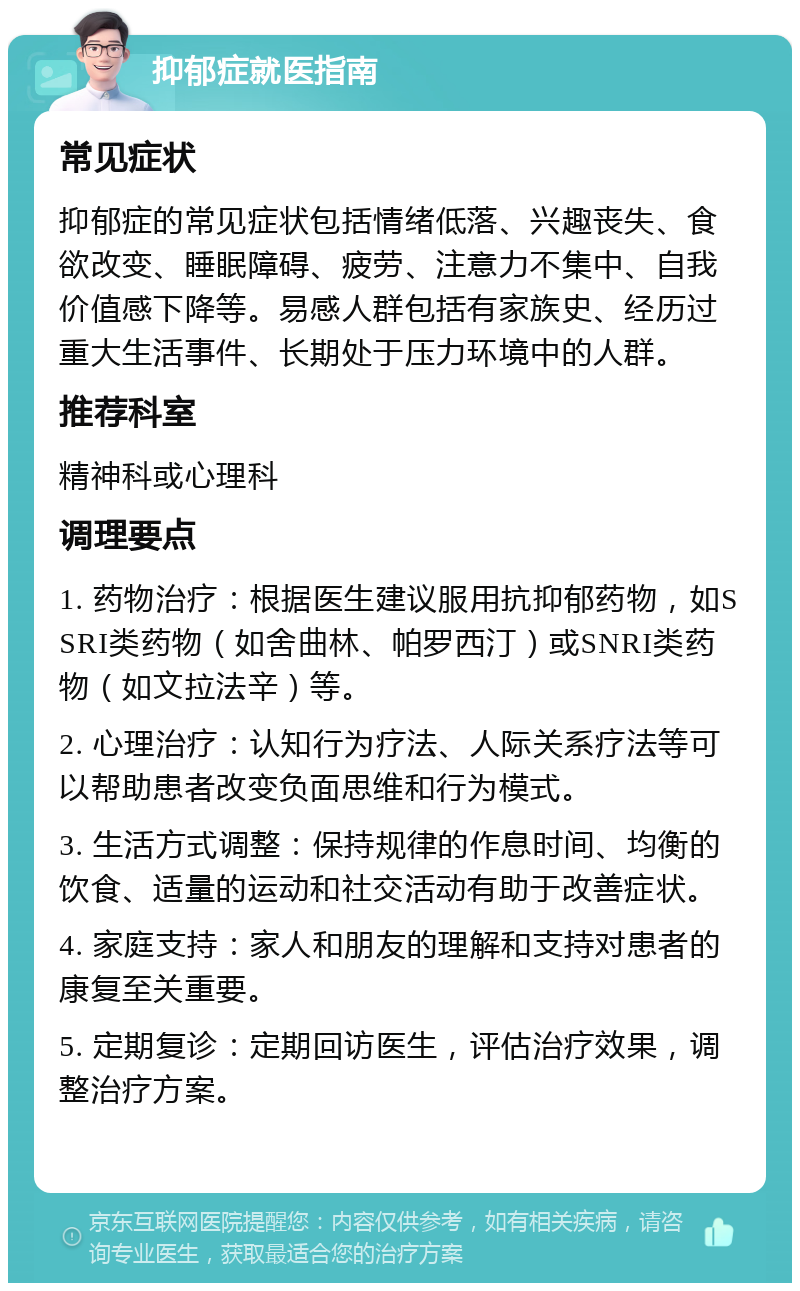 抑郁症就医指南 常见症状 抑郁症的常见症状包括情绪低落、兴趣丧失、食欲改变、睡眠障碍、疲劳、注意力不集中、自我价值感下降等。易感人群包括有家族史、经历过重大生活事件、长期处于压力环境中的人群。 推荐科室 精神科或心理科 调理要点 1. 药物治疗：根据医生建议服用抗抑郁药物，如SSRI类药物（如舍曲林、帕罗西汀）或SNRI类药物（如文拉法辛）等。 2. 心理治疗：认知行为疗法、人际关系疗法等可以帮助患者改变负面思维和行为模式。 3. 生活方式调整：保持规律的作息时间、均衡的饮食、适量的运动和社交活动有助于改善症状。 4. 家庭支持：家人和朋友的理解和支持对患者的康复至关重要。 5. 定期复诊：定期回访医生，评估治疗效果，调整治疗方案。