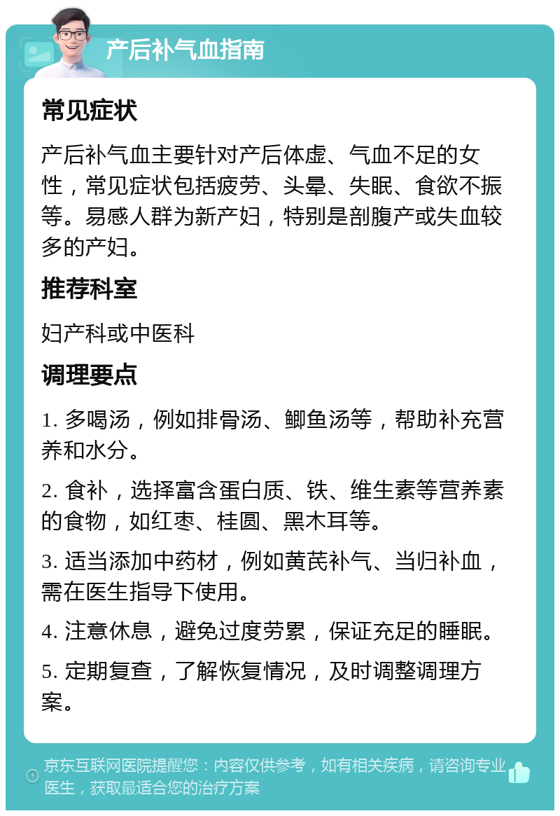 产后补气血指南 常见症状 产后补气血主要针对产后体虚、气血不足的女性，常见症状包括疲劳、头晕、失眠、食欲不振等。易感人群为新产妇，特别是剖腹产或失血较多的产妇。 推荐科室 妇产科或中医科 调理要点 1. 多喝汤，例如排骨汤、鲫鱼汤等，帮助补充营养和水分。 2. 食补，选择富含蛋白质、铁、维生素等营养素的食物，如红枣、桂圆、黑木耳等。 3. 适当添加中药材，例如黄芪补气、当归补血，需在医生指导下使用。 4. 注意休息，避免过度劳累，保证充足的睡眠。 5. 定期复查，了解恢复情况，及时调整调理方案。