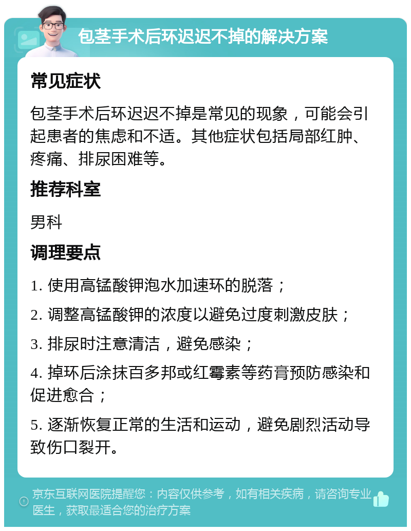 包茎手术后环迟迟不掉的解决方案 常见症状 包茎手术后环迟迟不掉是常见的现象，可能会引起患者的焦虑和不适。其他症状包括局部红肿、疼痛、排尿困难等。 推荐科室 男科 调理要点 1. 使用高锰酸钾泡水加速环的脱落； 2. 调整高锰酸钾的浓度以避免过度刺激皮肤； 3. 排尿时注意清洁，避免感染； 4. 掉环后涂抹百多邦或红霉素等药膏预防感染和促进愈合； 5. 逐渐恢复正常的生活和运动，避免剧烈活动导致伤口裂开。