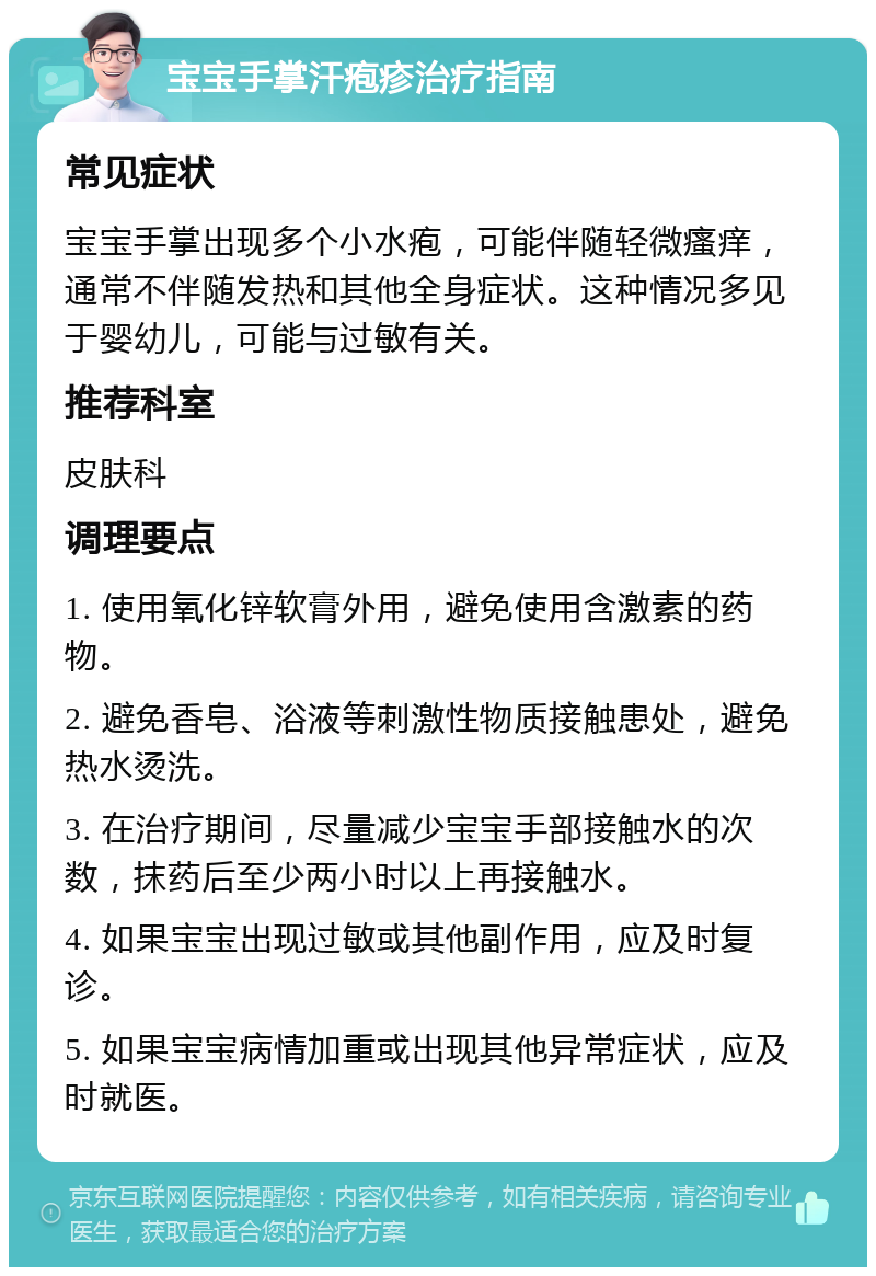 宝宝手掌汗疱疹治疗指南 常见症状 宝宝手掌出现多个小水疱，可能伴随轻微瘙痒，通常不伴随发热和其他全身症状。这种情况多见于婴幼儿，可能与过敏有关。 推荐科室 皮肤科 调理要点 1. 使用氧化锌软膏外用，避免使用含激素的药物。 2. 避免香皂、浴液等刺激性物质接触患处，避免热水烫洗。 3. 在治疗期间，尽量减少宝宝手部接触水的次数，抹药后至少两小时以上再接触水。 4. 如果宝宝出现过敏或其他副作用，应及时复诊。 5. 如果宝宝病情加重或出现其他异常症状，应及时就医。