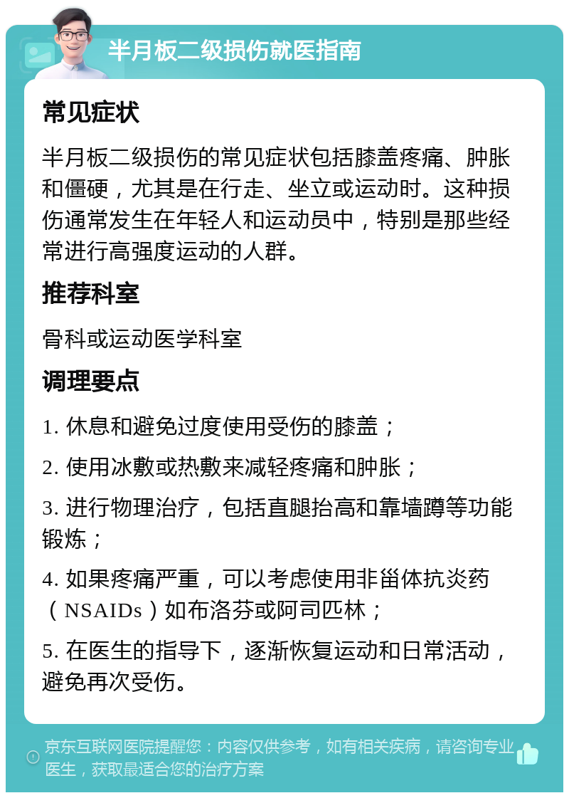 半月板二级损伤就医指南 常见症状 半月板二级损伤的常见症状包括膝盖疼痛、肿胀和僵硬，尤其是在行走、坐立或运动时。这种损伤通常发生在年轻人和运动员中，特别是那些经常进行高强度运动的人群。 推荐科室 骨科或运动医学科室 调理要点 1. 休息和避免过度使用受伤的膝盖； 2. 使用冰敷或热敷来减轻疼痛和肿胀； 3. 进行物理治疗，包括直腿抬高和靠墙蹲等功能锻炼； 4. 如果疼痛严重，可以考虑使用非甾体抗炎药（NSAIDs）如布洛芬或阿司匹林； 5. 在医生的指导下，逐渐恢复运动和日常活动，避免再次受伤。