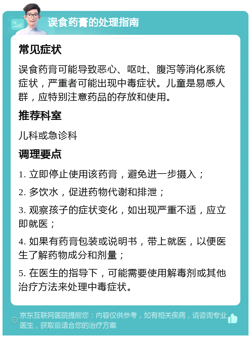 误食药膏的处理指南 常见症状 误食药膏可能导致恶心、呕吐、腹泻等消化系统症状，严重者可能出现中毒症状。儿童是易感人群，应特别注意药品的存放和使用。 推荐科室 儿科或急诊科 调理要点 1. 立即停止使用该药膏，避免进一步摄入； 2. 多饮水，促进药物代谢和排泄； 3. 观察孩子的症状变化，如出现严重不适，应立即就医； 4. 如果有药膏包装或说明书，带上就医，以便医生了解药物成分和剂量； 5. 在医生的指导下，可能需要使用解毒剂或其他治疗方法来处理中毒症状。