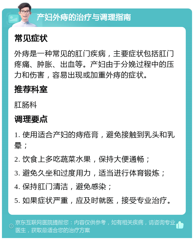 产妇外痔的治疗与调理指南 常见症状 外痔是一种常见的肛门疾病，主要症状包括肛门疼痛、肿胀、出血等。产妇由于分娩过程中的压力和伤害，容易出现或加重外痔的症状。 推荐科室 肛肠科 调理要点 1. 使用适合产妇的痔疮膏，避免接触到乳头和乳晕； 2. 饮食上多吃蔬菜水果，保持大便通畅； 3. 避免久坐和过度用力，适当进行体育锻炼； 4. 保持肛门清洁，避免感染； 5. 如果症状严重，应及时就医，接受专业治疗。