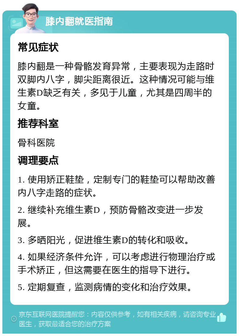 膝内翻就医指南 常见症状 膝内翻是一种骨骼发育异常，主要表现为走路时双脚内八字，脚尖距离很近。这种情况可能与维生素D缺乏有关，多见于儿童，尤其是四周半的女童。 推荐科室 骨科医院 调理要点 1. 使用矫正鞋垫，定制专门的鞋垫可以帮助改善内八字走路的症状。 2. 继续补充维生素D，预防骨骼改变进一步发展。 3. 多晒阳光，促进维生素D的转化和吸收。 4. 如果经济条件允许，可以考虑进行物理治疗或手术矫正，但这需要在医生的指导下进行。 5. 定期复查，监测病情的变化和治疗效果。