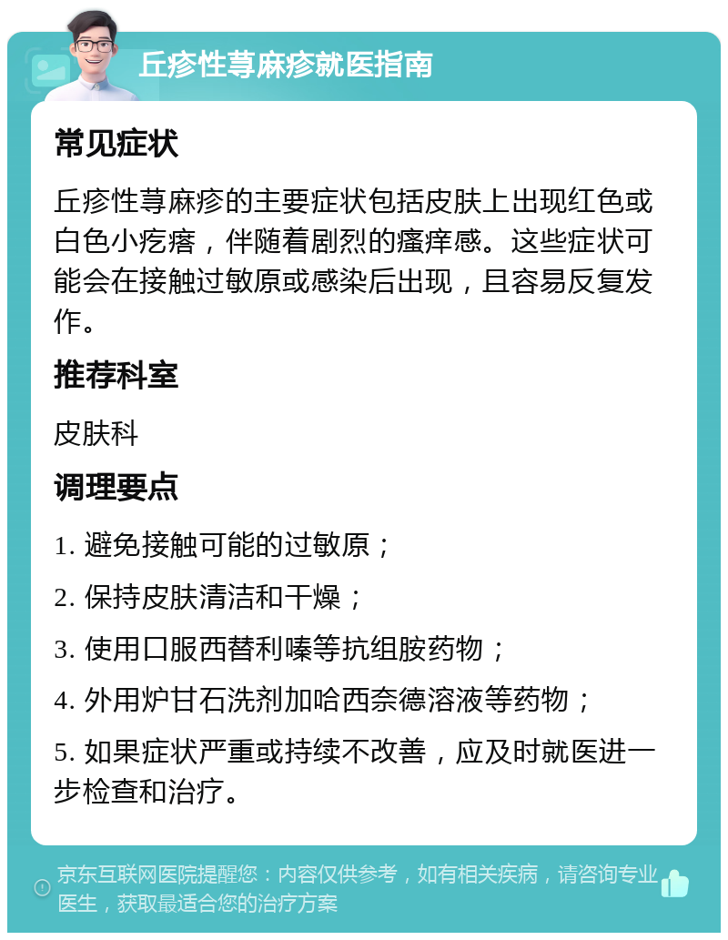 丘疹性荨麻疹就医指南 常见症状 丘疹性荨麻疹的主要症状包括皮肤上出现红色或白色小疙瘩，伴随着剧烈的瘙痒感。这些症状可能会在接触过敏原或感染后出现，且容易反复发作。 推荐科室 皮肤科 调理要点 1. 避免接触可能的过敏原； 2. 保持皮肤清洁和干燥； 3. 使用口服西替利嗪等抗组胺药物； 4. 外用炉甘石洗剂加哈西奈德溶液等药物； 5. 如果症状严重或持续不改善，应及时就医进一步检查和治疗。