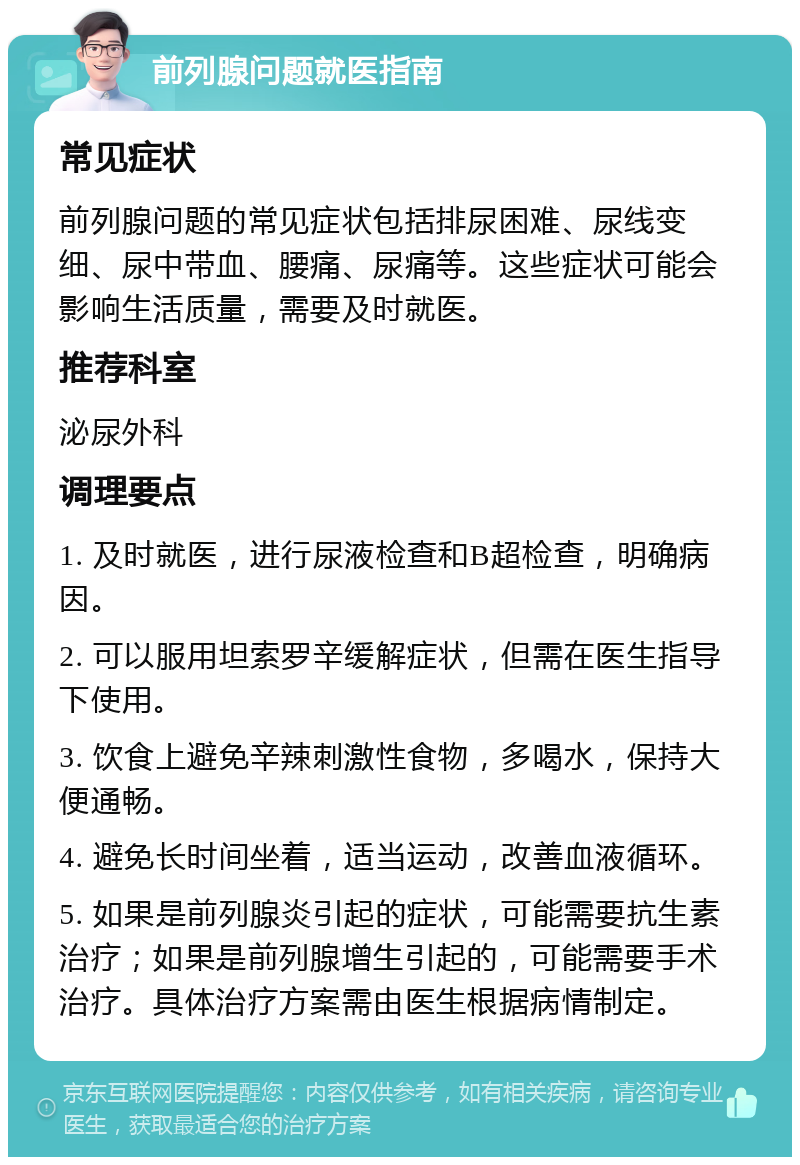 前列腺问题就医指南 常见症状 前列腺问题的常见症状包括排尿困难、尿线变细、尿中带血、腰痛、尿痛等。这些症状可能会影响生活质量，需要及时就医。 推荐科室 泌尿外科 调理要点 1. 及时就医，进行尿液检查和B超检查，明确病因。 2. 可以服用坦索罗辛缓解症状，但需在医生指导下使用。 3. 饮食上避免辛辣刺激性食物，多喝水，保持大便通畅。 4. 避免长时间坐着，适当运动，改善血液循环。 5. 如果是前列腺炎引起的症状，可能需要抗生素治疗；如果是前列腺增生引起的，可能需要手术治疗。具体治疗方案需由医生根据病情制定。