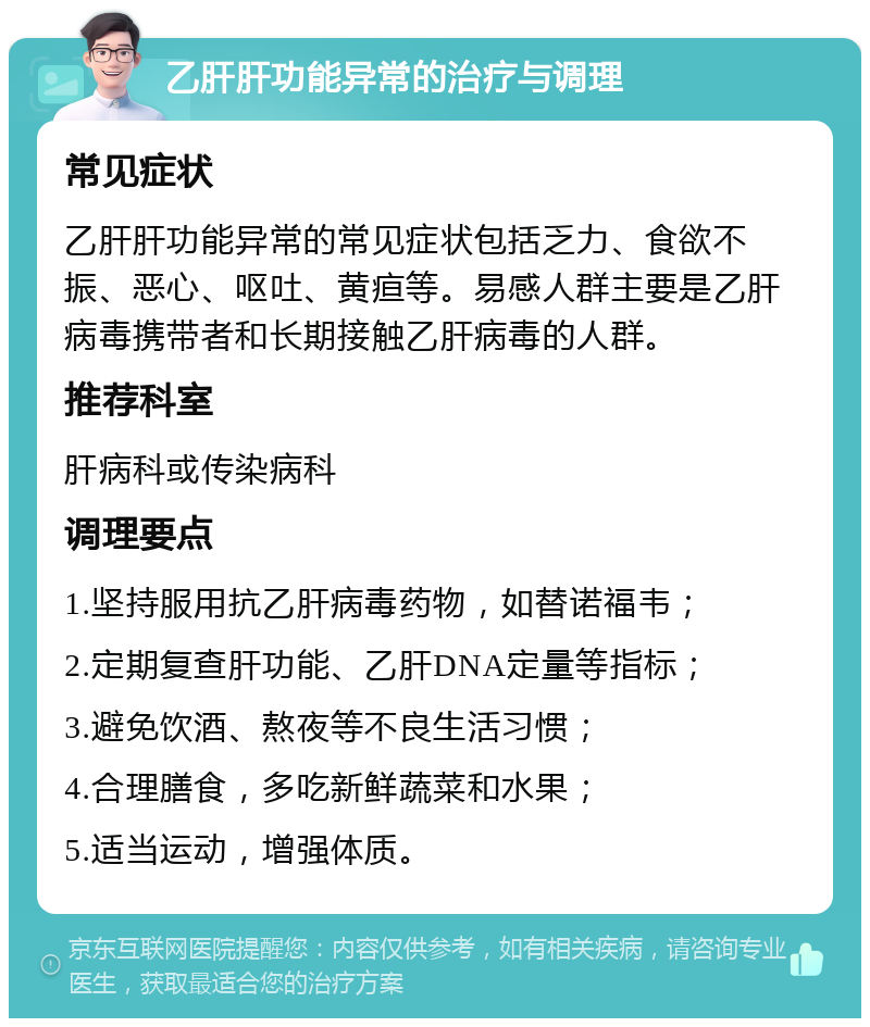 乙肝肝功能异常的治疗与调理 常见症状 乙肝肝功能异常的常见症状包括乏力、食欲不振、恶心、呕吐、黄疸等。易感人群主要是乙肝病毒携带者和长期接触乙肝病毒的人群。 推荐科室 肝病科或传染病科 调理要点 1.坚持服用抗乙肝病毒药物，如替诺福韦； 2.定期复查肝功能、乙肝DNA定量等指标； 3.避免饮酒、熬夜等不良生活习惯； 4.合理膳食，多吃新鲜蔬菜和水果； 5.适当运动，增强体质。