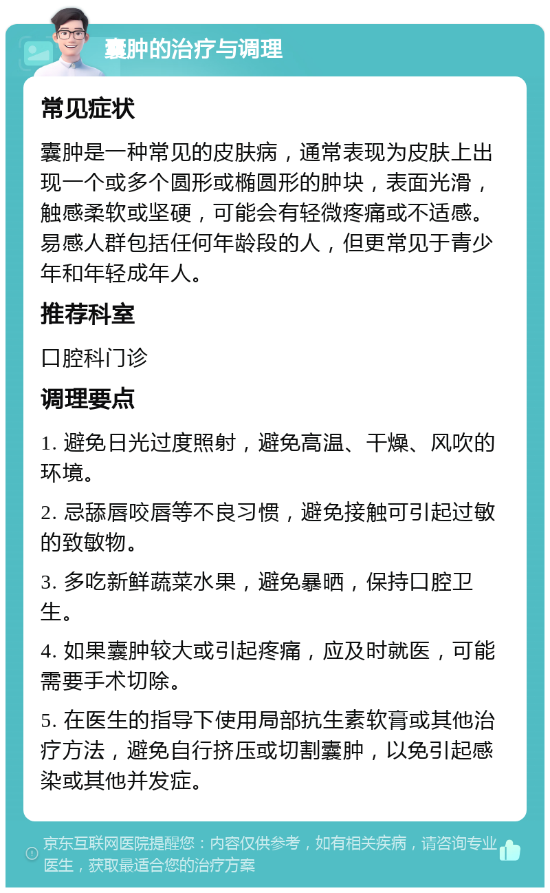 囊肿的治疗与调理 常见症状 囊肿是一种常见的皮肤病，通常表现为皮肤上出现一个或多个圆形或椭圆形的肿块，表面光滑，触感柔软或坚硬，可能会有轻微疼痛或不适感。易感人群包括任何年龄段的人，但更常见于青少年和年轻成年人。 推荐科室 口腔科门诊 调理要点 1. 避免日光过度照射，避免高温、干燥、风吹的环境。 2. 忌舔唇咬唇等不良习惯，避免接触可引起过敏的致敏物。 3. 多吃新鲜蔬菜水果，避免暴晒，保持口腔卫生。 4. 如果囊肿较大或引起疼痛，应及时就医，可能需要手术切除。 5. 在医生的指导下使用局部抗生素软膏或其他治疗方法，避免自行挤压或切割囊肿，以免引起感染或其他并发症。