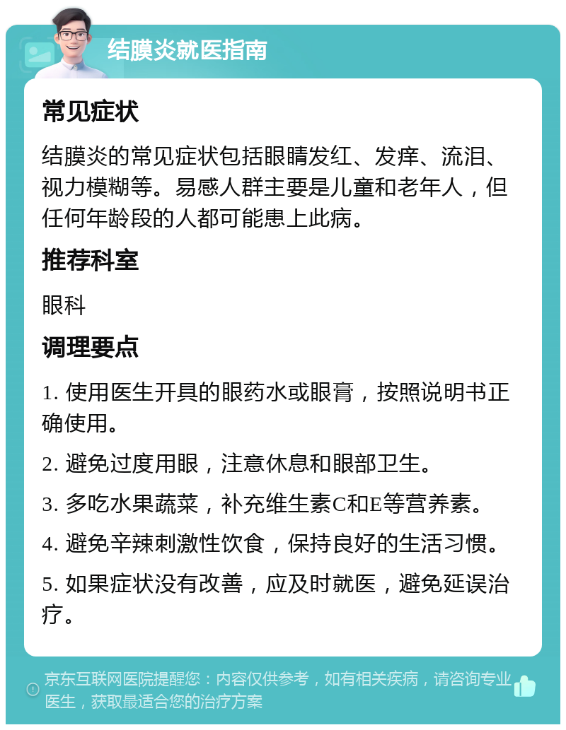 结膜炎就医指南 常见症状 结膜炎的常见症状包括眼睛发红、发痒、流泪、视力模糊等。易感人群主要是儿童和老年人，但任何年龄段的人都可能患上此病。 推荐科室 眼科 调理要点 1. 使用医生开具的眼药水或眼膏，按照说明书正确使用。 2. 避免过度用眼，注意休息和眼部卫生。 3. 多吃水果蔬菜，补充维生素C和E等营养素。 4. 避免辛辣刺激性饮食，保持良好的生活习惯。 5. 如果症状没有改善，应及时就医，避免延误治疗。