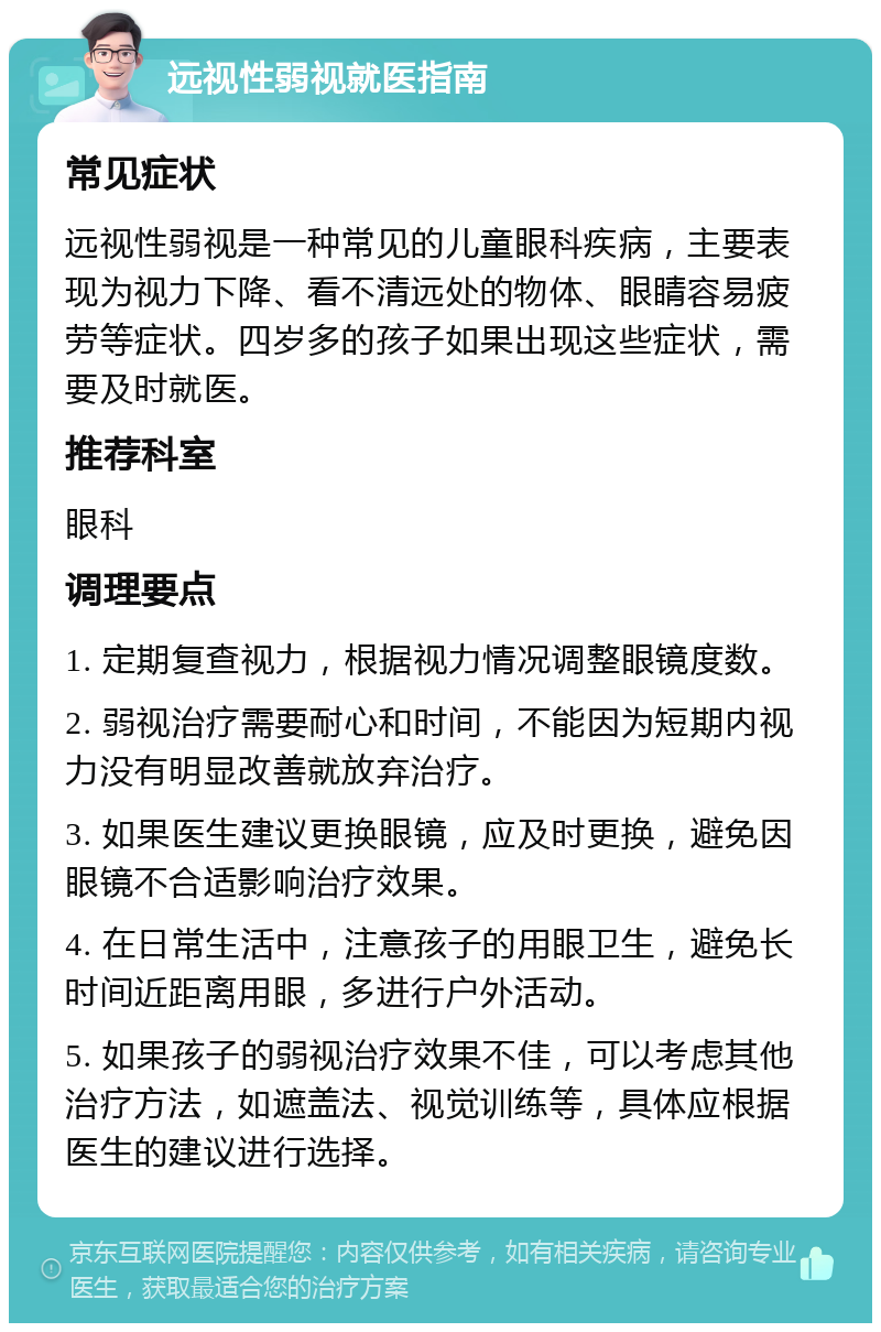 远视性弱视就医指南 常见症状 远视性弱视是一种常见的儿童眼科疾病，主要表现为视力下降、看不清远处的物体、眼睛容易疲劳等症状。四岁多的孩子如果出现这些症状，需要及时就医。 推荐科室 眼科 调理要点 1. 定期复查视力，根据视力情况调整眼镜度数。 2. 弱视治疗需要耐心和时间，不能因为短期内视力没有明显改善就放弃治疗。 3. 如果医生建议更换眼镜，应及时更换，避免因眼镜不合适影响治疗效果。 4. 在日常生活中，注意孩子的用眼卫生，避免长时间近距离用眼，多进行户外活动。 5. 如果孩子的弱视治疗效果不佳，可以考虑其他治疗方法，如遮盖法、视觉训练等，具体应根据医生的建议进行选择。