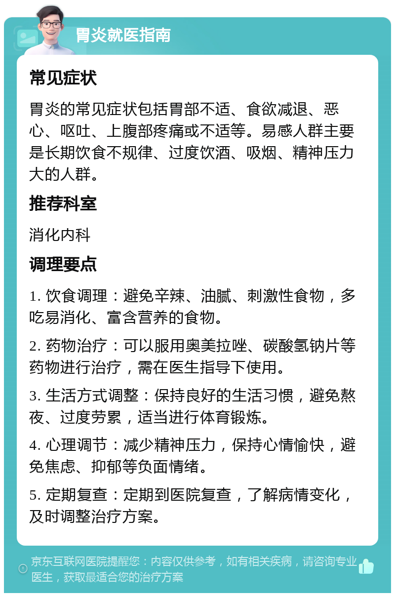 胃炎就医指南 常见症状 胃炎的常见症状包括胃部不适、食欲减退、恶心、呕吐、上腹部疼痛或不适等。易感人群主要是长期饮食不规律、过度饮酒、吸烟、精神压力大的人群。 推荐科室 消化内科 调理要点 1. 饮食调理：避免辛辣、油腻、刺激性食物，多吃易消化、富含营养的食物。 2. 药物治疗：可以服用奥美拉唑、碳酸氢钠片等药物进行治疗，需在医生指导下使用。 3. 生活方式调整：保持良好的生活习惯，避免熬夜、过度劳累，适当进行体育锻炼。 4. 心理调节：减少精神压力，保持心情愉快，避免焦虑、抑郁等负面情绪。 5. 定期复查：定期到医院复查，了解病情变化，及时调整治疗方案。