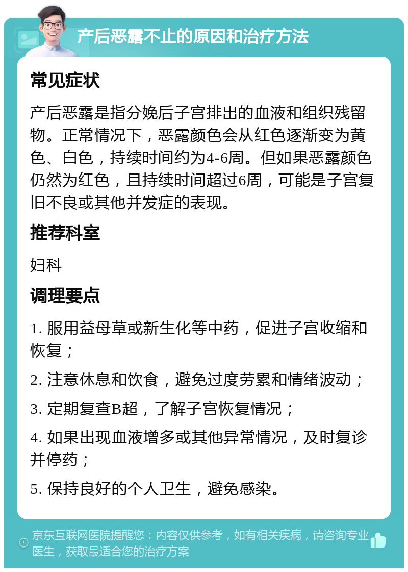 产后恶露不止的原因和治疗方法 常见症状 产后恶露是指分娩后子宫排出的血液和组织残留物。正常情况下，恶露颜色会从红色逐渐变为黄色、白色，持续时间约为4-6周。但如果恶露颜色仍然为红色，且持续时间超过6周，可能是子宫复旧不良或其他并发症的表现。 推荐科室 妇科 调理要点 1. 服用益母草或新生化等中药，促进子宫收缩和恢复； 2. 注意休息和饮食，避免过度劳累和情绪波动； 3. 定期复查B超，了解子宫恢复情况； 4. 如果出现血液增多或其他异常情况，及时复诊并停药； 5. 保持良好的个人卫生，避免感染。