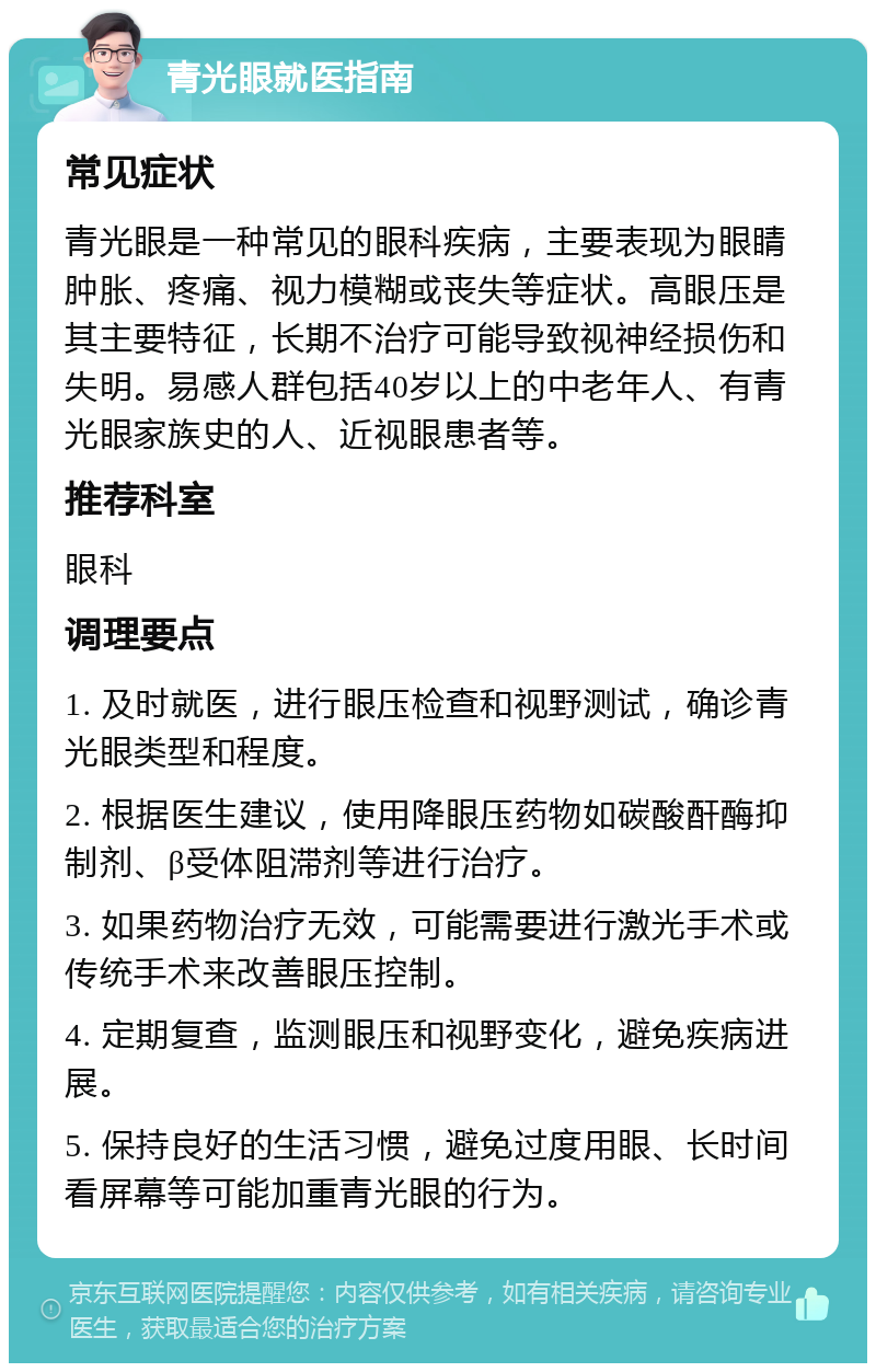 青光眼就医指南 常见症状 青光眼是一种常见的眼科疾病，主要表现为眼睛肿胀、疼痛、视力模糊或丧失等症状。高眼压是其主要特征，长期不治疗可能导致视神经损伤和失明。易感人群包括40岁以上的中老年人、有青光眼家族史的人、近视眼患者等。 推荐科室 眼科 调理要点 1. 及时就医，进行眼压检查和视野测试，确诊青光眼类型和程度。 2. 根据医生建议，使用降眼压药物如碳酸酐酶抑制剂、β受体阻滞剂等进行治疗。 3. 如果药物治疗无效，可能需要进行激光手术或传统手术来改善眼压控制。 4. 定期复查，监测眼压和视野变化，避免疾病进展。 5. 保持良好的生活习惯，避免过度用眼、长时间看屏幕等可能加重青光眼的行为。