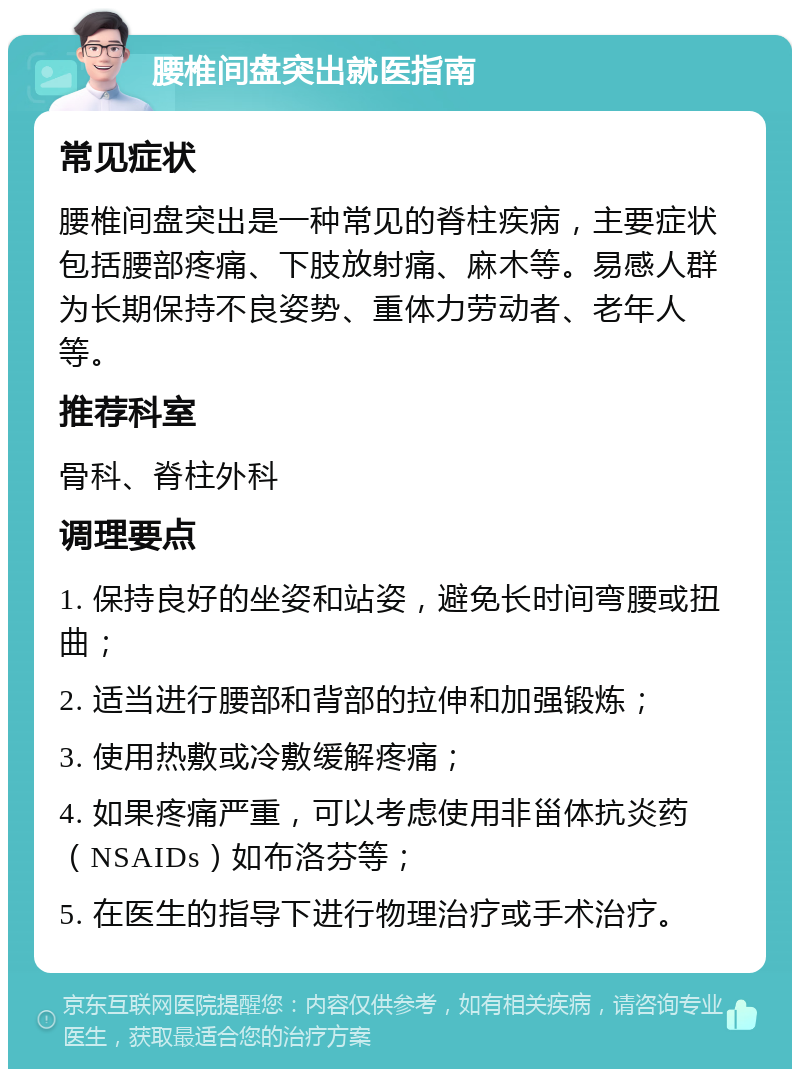 腰椎间盘突出就医指南 常见症状 腰椎间盘突出是一种常见的脊柱疾病，主要症状包括腰部疼痛、下肢放射痛、麻木等。易感人群为长期保持不良姿势、重体力劳动者、老年人等。 推荐科室 骨科、脊柱外科 调理要点 1. 保持良好的坐姿和站姿，避免长时间弯腰或扭曲； 2. 适当进行腰部和背部的拉伸和加强锻炼； 3. 使用热敷或冷敷缓解疼痛； 4. 如果疼痛严重，可以考虑使用非甾体抗炎药（NSAIDs）如布洛芬等； 5. 在医生的指导下进行物理治疗或手术治疗。