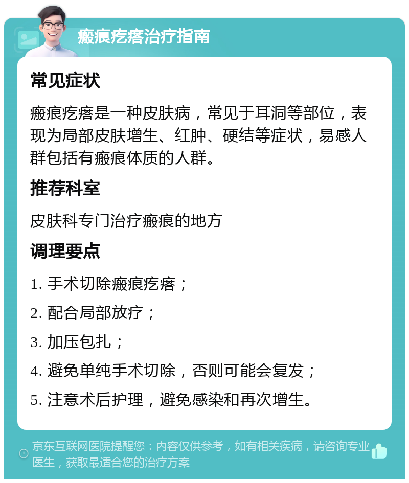 瘢痕疙瘩治疗指南 常见症状 瘢痕疙瘩是一种皮肤病，常见于耳洞等部位，表现为局部皮肤增生、红肿、硬结等症状，易感人群包括有瘢痕体质的人群。 推荐科室 皮肤科专门治疗瘢痕的地方 调理要点 1. 手术切除瘢痕疙瘩； 2. 配合局部放疗； 3. 加压包扎； 4. 避免单纯手术切除，否则可能会复发； 5. 注意术后护理，避免感染和再次增生。