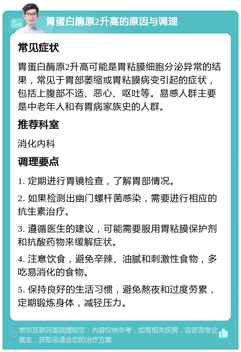 胃蛋白酶原2升高的原因与调理 常见症状 胃蛋白酶原2升高可能是胃粘膜细胞分泌异常的结果，常见于胃部萎缩或胃粘膜病变引起的症状，包括上腹部不适、恶心、呕吐等。易感人群主要是中老年人和有胃病家族史的人群。 推荐科室 消化内科 调理要点 1. 定期进行胃镜检查，了解胃部情况。 2. 如果检测出幽门螺杆菌感染，需要进行相应的抗生素治疗。 3. 遵循医生的建议，可能需要服用胃粘膜保护剂和抗酸药物来缓解症状。 4. 注意饮食，避免辛辣、油腻和刺激性食物，多吃易消化的食物。 5. 保持良好的生活习惯，避免熬夜和过度劳累，定期锻炼身体，减轻压力。