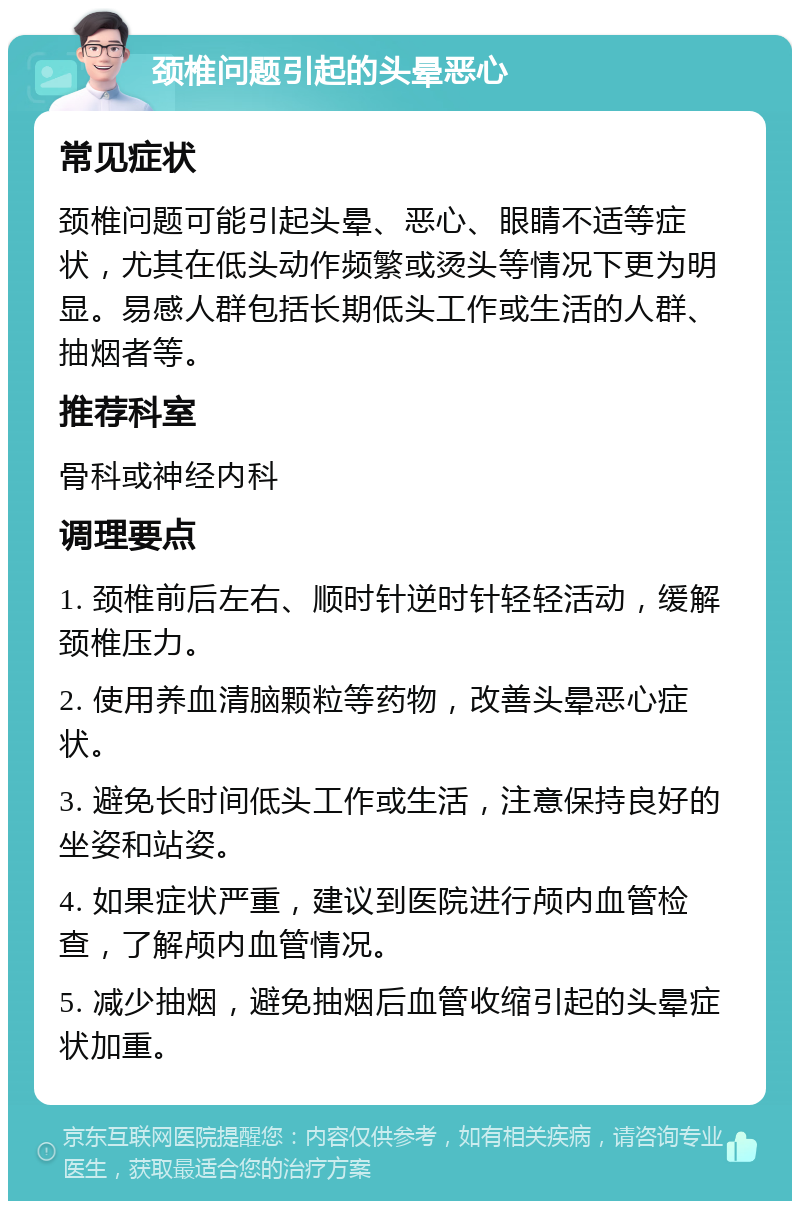 颈椎问题引起的头晕恶心 常见症状 颈椎问题可能引起头晕、恶心、眼睛不适等症状，尤其在低头动作频繁或烫头等情况下更为明显。易感人群包括长期低头工作或生活的人群、抽烟者等。 推荐科室 骨科或神经内科 调理要点 1. 颈椎前后左右、顺时针逆时针轻轻活动，缓解颈椎压力。 2. 使用养血清脑颗粒等药物，改善头晕恶心症状。 3. 避免长时间低头工作或生活，注意保持良好的坐姿和站姿。 4. 如果症状严重，建议到医院进行颅内血管检查，了解颅内血管情况。 5. 减少抽烟，避免抽烟后血管收缩引起的头晕症状加重。