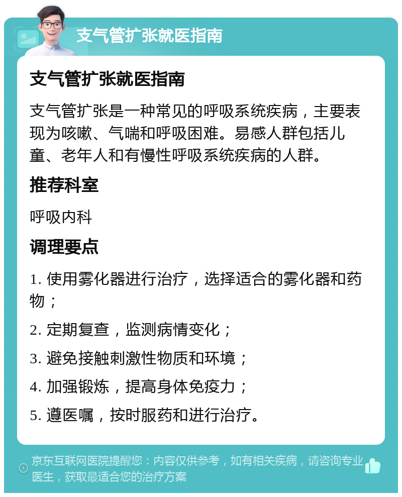 支气管扩张就医指南 支气管扩张就医指南 支气管扩张是一种常见的呼吸系统疾病，主要表现为咳嗽、气喘和呼吸困难。易感人群包括儿童、老年人和有慢性呼吸系统疾病的人群。 推荐科室 呼吸内科 调理要点 1. 使用雾化器进行治疗，选择适合的雾化器和药物； 2. 定期复查，监测病情变化； 3. 避免接触刺激性物质和环境； 4. 加强锻炼，提高身体免疫力； 5. 遵医嘱，按时服药和进行治疗。