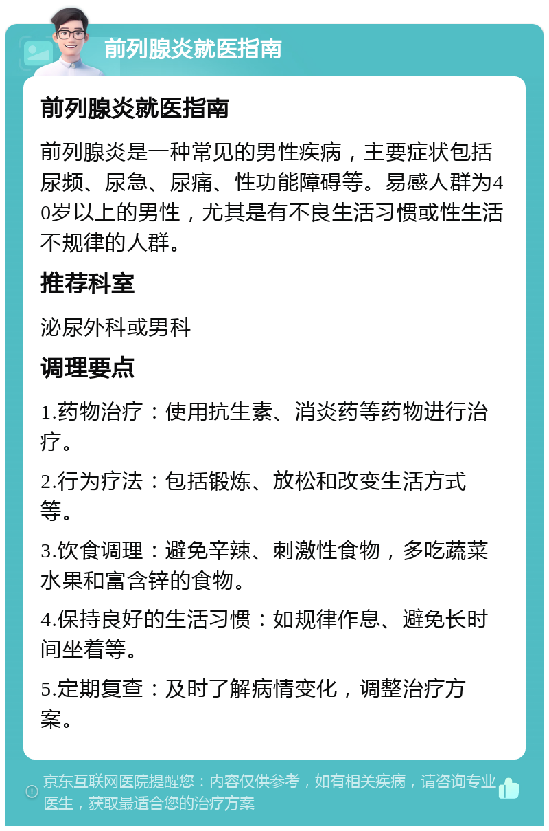 前列腺炎就医指南 前列腺炎就医指南 前列腺炎是一种常见的男性疾病，主要症状包括尿频、尿急、尿痛、性功能障碍等。易感人群为40岁以上的男性，尤其是有不良生活习惯或性生活不规律的人群。 推荐科室 泌尿外科或男科 调理要点 1.药物治疗：使用抗生素、消炎药等药物进行治疗。 2.行为疗法：包括锻炼、放松和改变生活方式等。 3.饮食调理：避免辛辣、刺激性食物，多吃蔬菜水果和富含锌的食物。 4.保持良好的生活习惯：如规律作息、避免长时间坐着等。 5.定期复查：及时了解病情变化，调整治疗方案。