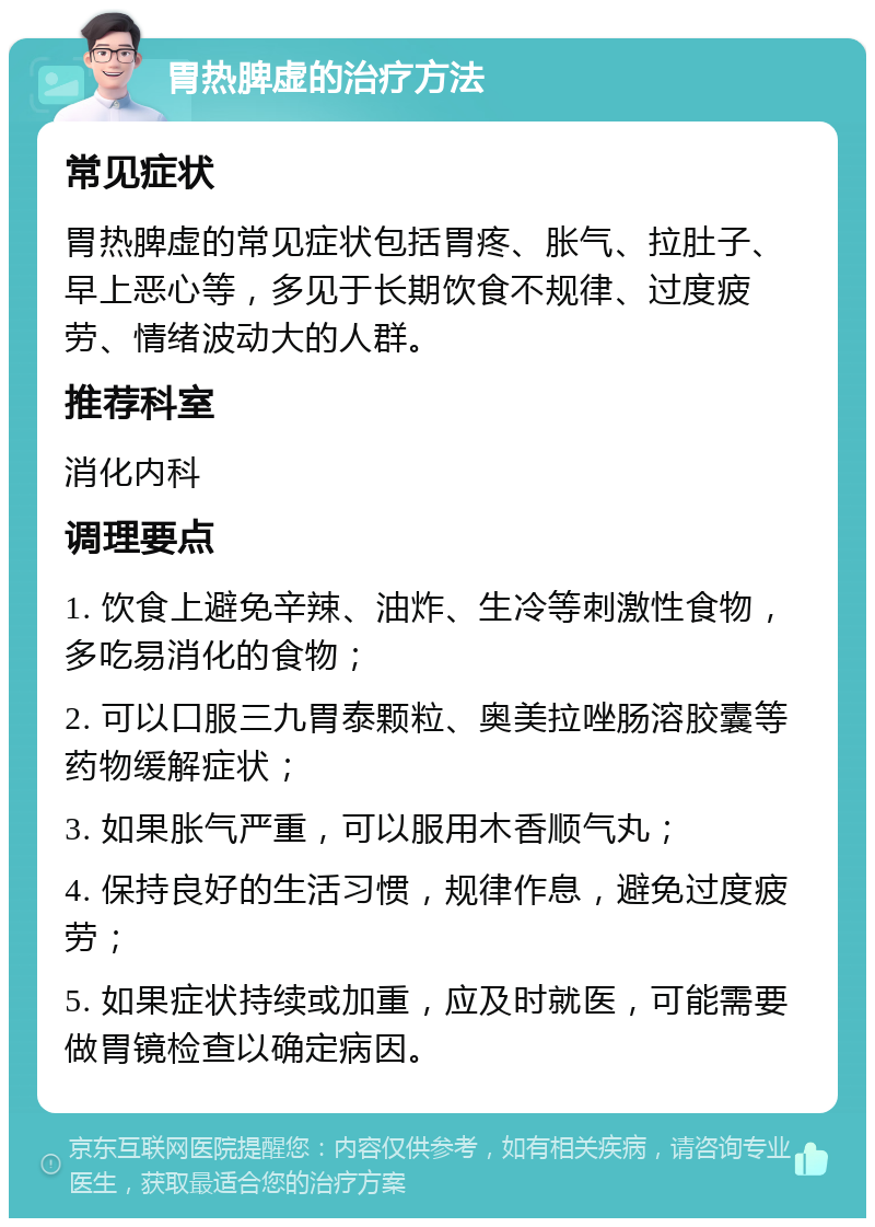 胃热脾虚的治疗方法 常见症状 胃热脾虚的常见症状包括胃疼、胀气、拉肚子、早上恶心等，多见于长期饮食不规律、过度疲劳、情绪波动大的人群。 推荐科室 消化内科 调理要点 1. 饮食上避免辛辣、油炸、生冷等刺激性食物，多吃易消化的食物； 2. 可以口服三九胃泰颗粒、奥美拉唑肠溶胶囊等药物缓解症状； 3. 如果胀气严重，可以服用木香顺气丸； 4. 保持良好的生活习惯，规律作息，避免过度疲劳； 5. 如果症状持续或加重，应及时就医，可能需要做胃镜检查以确定病因。