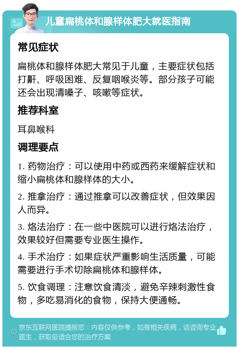 儿童扁桃体和腺样体肥大就医指南 常见症状 扁桃体和腺样体肥大常见于儿童，主要症状包括打鼾、呼吸困难、反复咽喉炎等。部分孩子可能还会出现清嗓子、咳嗽等症状。 推荐科室 耳鼻喉科 调理要点 1. 药物治疗：可以使用中药或西药来缓解症状和缩小扁桃体和腺样体的大小。 2. 推拿治疗：通过推拿可以改善症状，但效果因人而异。 3. 烙法治疗：在一些中医院可以进行烙法治疗，效果较好但需要专业医生操作。 4. 手术治疗：如果症状严重影响生活质量，可能需要进行手术切除扁桃体和腺样体。 5. 饮食调理：注意饮食清淡，避免辛辣刺激性食物，多吃易消化的食物，保持大便通畅。