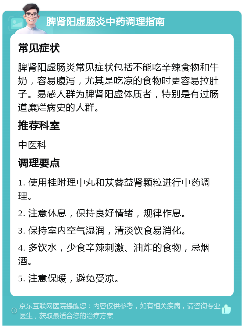 脾肾阳虚肠炎中药调理指南 常见症状 脾肾阳虚肠炎常见症状包括不能吃辛辣食物和牛奶，容易腹泻，尤其是吃凉的食物时更容易拉肚子。易感人群为脾肾阳虚体质者，特别是有过肠道糜烂病史的人群。 推荐科室 中医科 调理要点 1. 使用桂附理中丸和苁蓉益肾颗粒进行中药调理。 2. 注意休息，保持良好情绪，规律作息。 3. 保持室内空气湿润，清淡饮食易消化。 4. 多饮水，少食辛辣刺激、油炸的食物，忌烟酒。 5. 注意保暖，避免受凉。