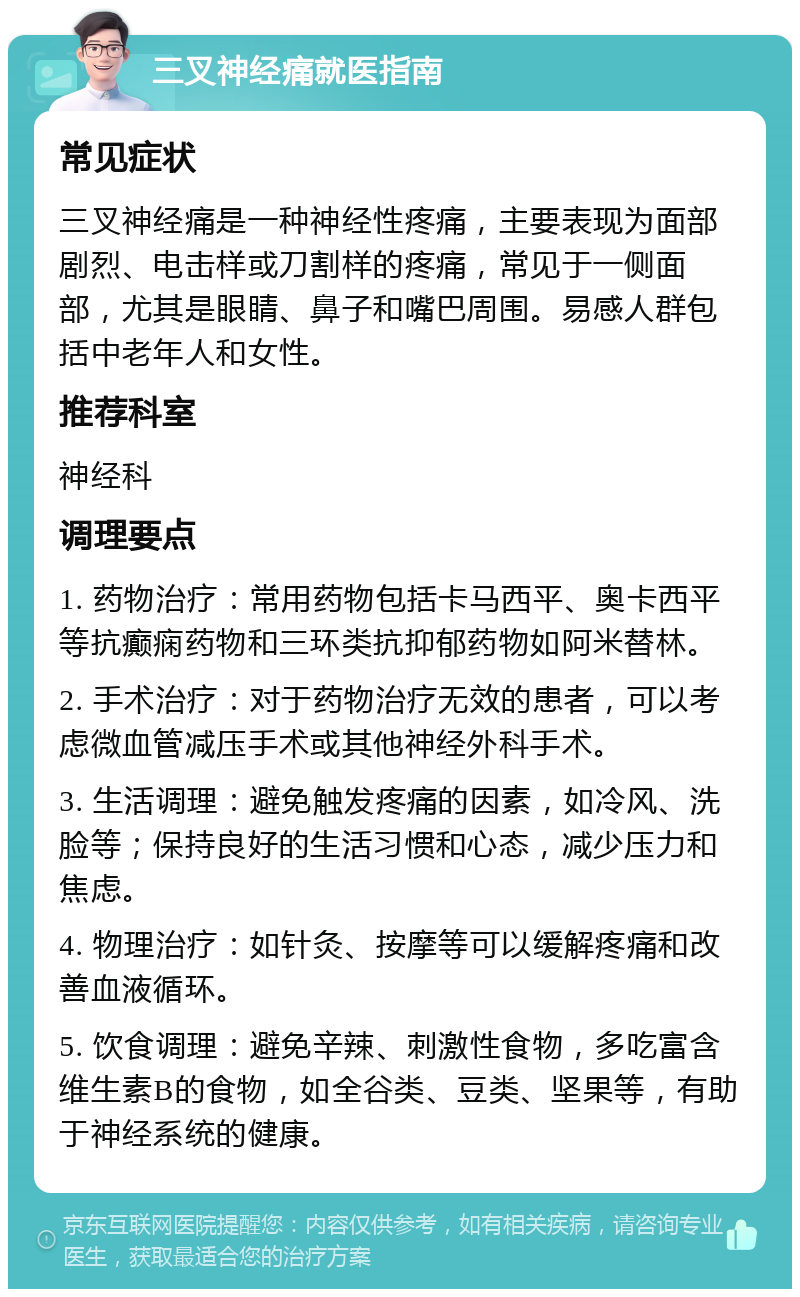 三叉神经痛就医指南 常见症状 三叉神经痛是一种神经性疼痛，主要表现为面部剧烈、电击样或刀割样的疼痛，常见于一侧面部，尤其是眼睛、鼻子和嘴巴周围。易感人群包括中老年人和女性。 推荐科室 神经科 调理要点 1. 药物治疗：常用药物包括卡马西平、奥卡西平等抗癫痫药物和三环类抗抑郁药物如阿米替林。 2. 手术治疗：对于药物治疗无效的患者，可以考虑微血管减压手术或其他神经外科手术。 3. 生活调理：避免触发疼痛的因素，如冷风、洗脸等；保持良好的生活习惯和心态，减少压力和焦虑。 4. 物理治疗：如针灸、按摩等可以缓解疼痛和改善血液循环。 5. 饮食调理：避免辛辣、刺激性食物，多吃富含维生素B的食物，如全谷类、豆类、坚果等，有助于神经系统的健康。