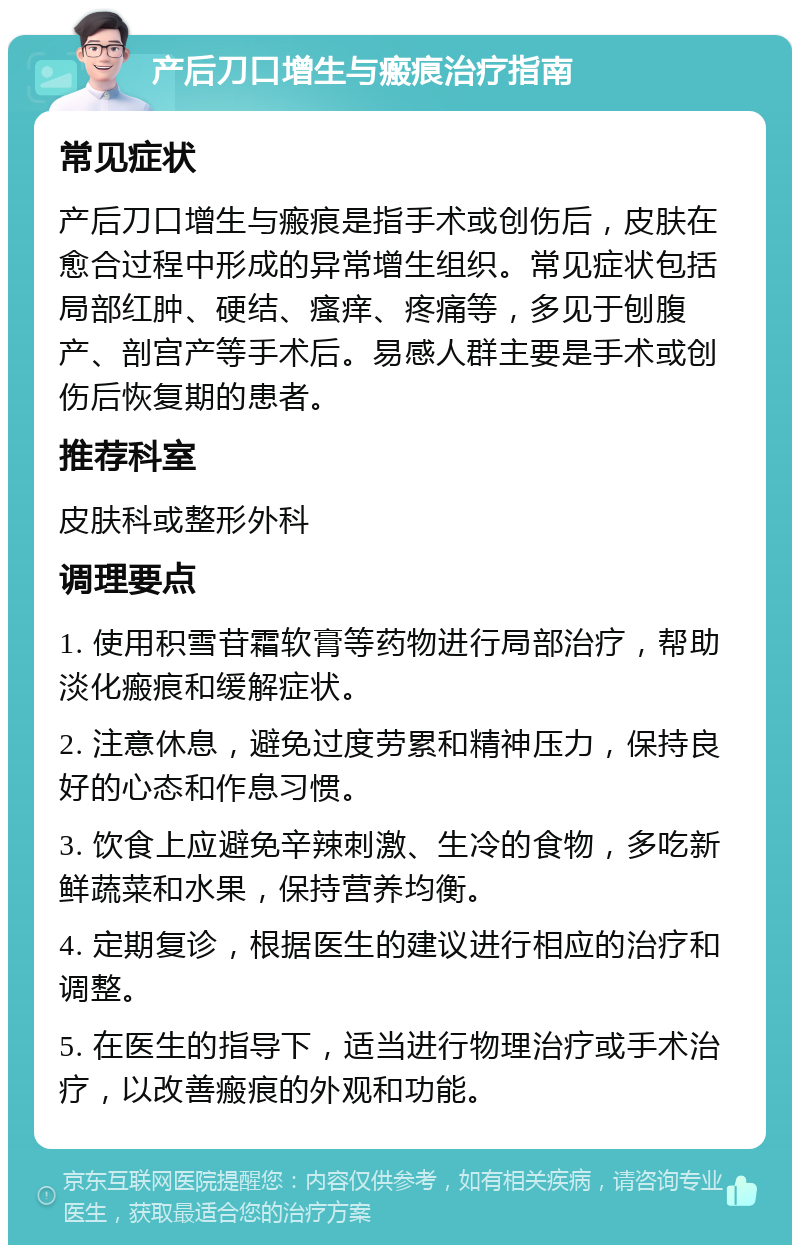 产后刀口增生与瘢痕治疗指南 常见症状 产后刀口增生与瘢痕是指手术或创伤后，皮肤在愈合过程中形成的异常增生组织。常见症状包括局部红肿、硬结、瘙痒、疼痛等，多见于刨腹产、剖宫产等手术后。易感人群主要是手术或创伤后恢复期的患者。 推荐科室 皮肤科或整形外科 调理要点 1. 使用积雪苷霜软膏等药物进行局部治疗，帮助淡化瘢痕和缓解症状。 2. 注意休息，避免过度劳累和精神压力，保持良好的心态和作息习惯。 3. 饮食上应避免辛辣刺激、生冷的食物，多吃新鲜蔬菜和水果，保持营养均衡。 4. 定期复诊，根据医生的建议进行相应的治疗和调整。 5. 在医生的指导下，适当进行物理治疗或手术治疗，以改善瘢痕的外观和功能。