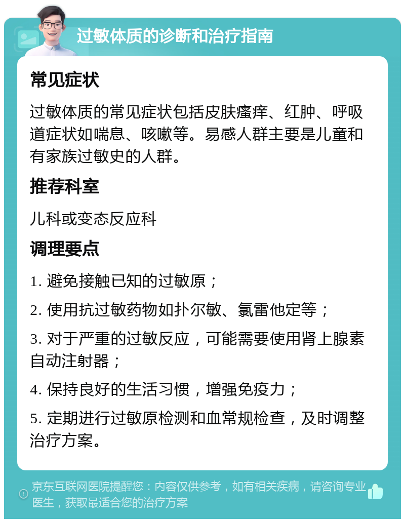 过敏体质的诊断和治疗指南 常见症状 过敏体质的常见症状包括皮肤瘙痒、红肿、呼吸道症状如喘息、咳嗽等。易感人群主要是儿童和有家族过敏史的人群。 推荐科室 儿科或变态反应科 调理要点 1. 避免接触已知的过敏原； 2. 使用抗过敏药物如扑尔敏、氯雷他定等； 3. 对于严重的过敏反应，可能需要使用肾上腺素自动注射器； 4. 保持良好的生活习惯，增强免疫力； 5. 定期进行过敏原检测和血常规检查，及时调整治疗方案。