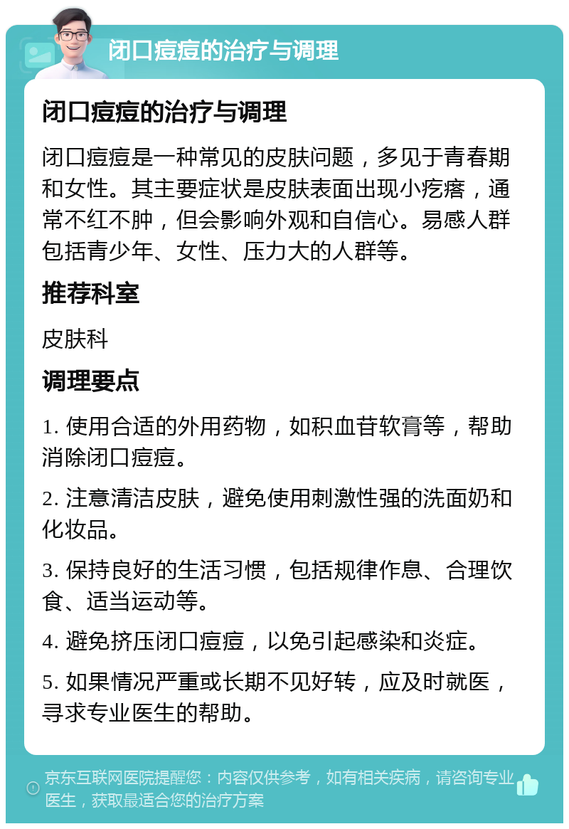 闭口痘痘的治疗与调理 闭口痘痘的治疗与调理 闭口痘痘是一种常见的皮肤问题，多见于青春期和女性。其主要症状是皮肤表面出现小疙瘩，通常不红不肿，但会影响外观和自信心。易感人群包括青少年、女性、压力大的人群等。 推荐科室 皮肤科 调理要点 1. 使用合适的外用药物，如积血苷软膏等，帮助消除闭口痘痘。 2. 注意清洁皮肤，避免使用刺激性强的洗面奶和化妆品。 3. 保持良好的生活习惯，包括规律作息、合理饮食、适当运动等。 4. 避免挤压闭口痘痘，以免引起感染和炎症。 5. 如果情况严重或长期不见好转，应及时就医，寻求专业医生的帮助。