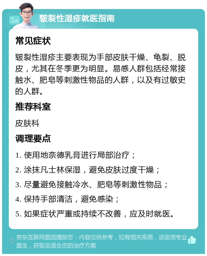 皲裂性湿疹就医指南 常见症状 皲裂性湿疹主要表现为手部皮肤干燥、龟裂、脱皮，尤其在冬季更为明显。易感人群包括经常接触水、肥皂等刺激性物品的人群，以及有过敏史的人群。 推荐科室 皮肤科 调理要点 1. 使用地奈德乳膏进行局部治疗； 2. 涂抹凡士林保湿，避免皮肤过度干燥； 3. 尽量避免接触冷水、肥皂等刺激性物品； 4. 保持手部清洁，避免感染； 5. 如果症状严重或持续不改善，应及时就医。