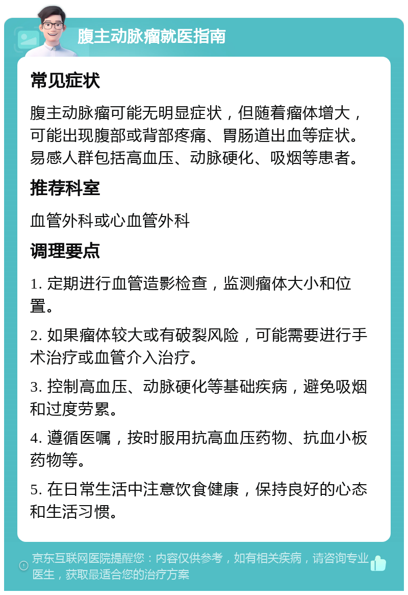 腹主动脉瘤就医指南 常见症状 腹主动脉瘤可能无明显症状，但随着瘤体增大，可能出现腹部或背部疼痛、胃肠道出血等症状。易感人群包括高血压、动脉硬化、吸烟等患者。 推荐科室 血管外科或心血管外科 调理要点 1. 定期进行血管造影检查，监测瘤体大小和位置。 2. 如果瘤体较大或有破裂风险，可能需要进行手术治疗或血管介入治疗。 3. 控制高血压、动脉硬化等基础疾病，避免吸烟和过度劳累。 4. 遵循医嘱，按时服用抗高血压药物、抗血小板药物等。 5. 在日常生活中注意饮食健康，保持良好的心态和生活习惯。