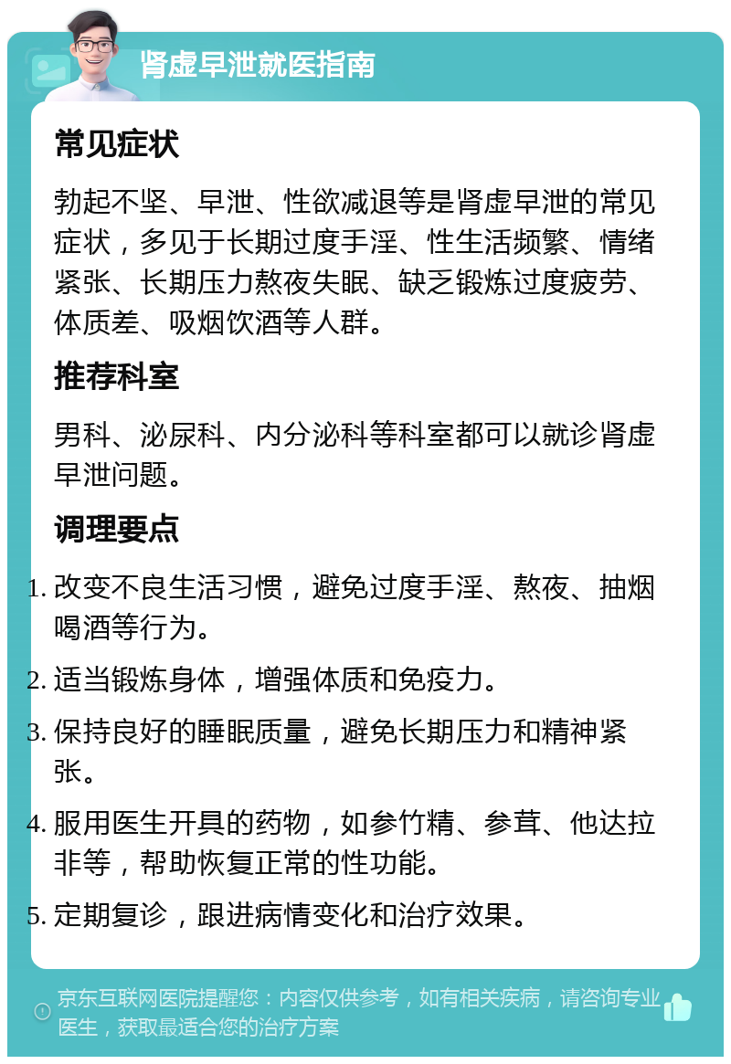 肾虚早泄就医指南 常见症状 勃起不坚、早泄、性欲减退等是肾虚早泄的常见症状，多见于长期过度手淫、性生活频繁、情绪紧张、长期压力熬夜失眠、缺乏锻炼过度疲劳、体质差、吸烟饮酒等人群。 推荐科室 男科、泌尿科、内分泌科等科室都可以就诊肾虚早泄问题。 调理要点 改变不良生活习惯，避免过度手淫、熬夜、抽烟喝酒等行为。 适当锻炼身体，增强体质和免疫力。 保持良好的睡眠质量，避免长期压力和精神紧张。 服用医生开具的药物，如参竹精、参茸、他达拉非等，帮助恢复正常的性功能。 定期复诊，跟进病情变化和治疗效果。