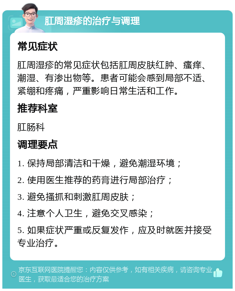 肛周湿疹的治疗与调理 常见症状 肛周湿疹的常见症状包括肛周皮肤红肿、瘙痒、潮湿、有渗出物等。患者可能会感到局部不适、紧绷和疼痛，严重影响日常生活和工作。 推荐科室 肛肠科 调理要点 1. 保持局部清洁和干燥，避免潮湿环境； 2. 使用医生推荐的药膏进行局部治疗； 3. 避免搔抓和刺激肛周皮肤； 4. 注意个人卫生，避免交叉感染； 5. 如果症状严重或反复发作，应及时就医并接受专业治疗。