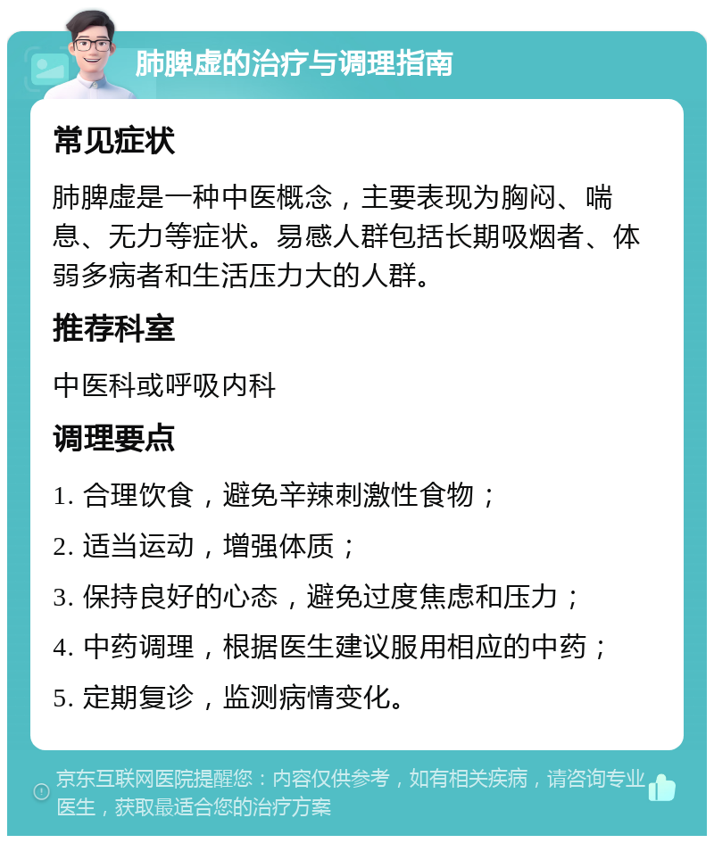 肺脾虚的治疗与调理指南 常见症状 肺脾虚是一种中医概念，主要表现为胸闷、喘息、无力等症状。易感人群包括长期吸烟者、体弱多病者和生活压力大的人群。 推荐科室 中医科或呼吸内科 调理要点 1. 合理饮食，避免辛辣刺激性食物； 2. 适当运动，增强体质； 3. 保持良好的心态，避免过度焦虑和压力； 4. 中药调理，根据医生建议服用相应的中药； 5. 定期复诊，监测病情变化。