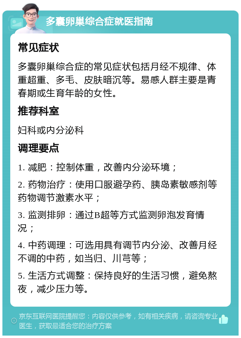 多囊卵巢综合症就医指南 常见症状 多囊卵巢综合症的常见症状包括月经不规律、体重超重、多毛、皮肤暗沉等。易感人群主要是青春期或生育年龄的女性。 推荐科室 妇科或内分泌科 调理要点 1. 减肥：控制体重，改善内分泌环境； 2. 药物治疗：使用口服避孕药、胰岛素敏感剂等药物调节激素水平； 3. 监测排卵：通过B超等方式监测卵泡发育情况； 4. 中药调理：可选用具有调节内分泌、改善月经不调的中药，如当归、川芎等； 5. 生活方式调整：保持良好的生活习惯，避免熬夜，减少压力等。