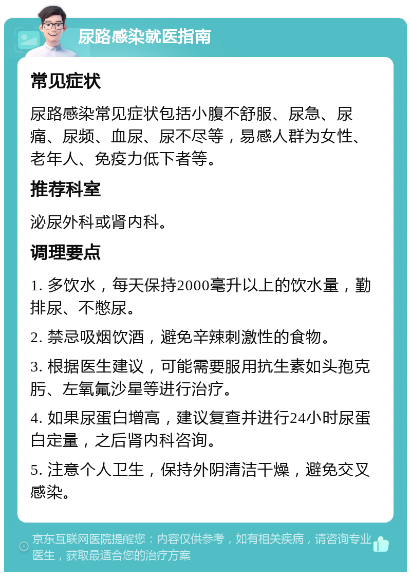 尿路感染就医指南 常见症状 尿路感染常见症状包括小腹不舒服、尿急、尿痛、尿频、血尿、尿不尽等，易感人群为女性、老年人、免疫力低下者等。 推荐科室 泌尿外科或肾内科。 调理要点 1. 多饮水，每天保持2000毫升以上的饮水量，勤排尿、不憋尿。 2. 禁忌吸烟饮酒，避免辛辣刺激性的食物。 3. 根据医生建议，可能需要服用抗生素如头孢克肟、左氧氟沙星等进行治疗。 4. 如果尿蛋白增高，建议复查并进行24小时尿蛋白定量，之后肾内科咨询。 5. 注意个人卫生，保持外阴清洁干燥，避免交叉感染。