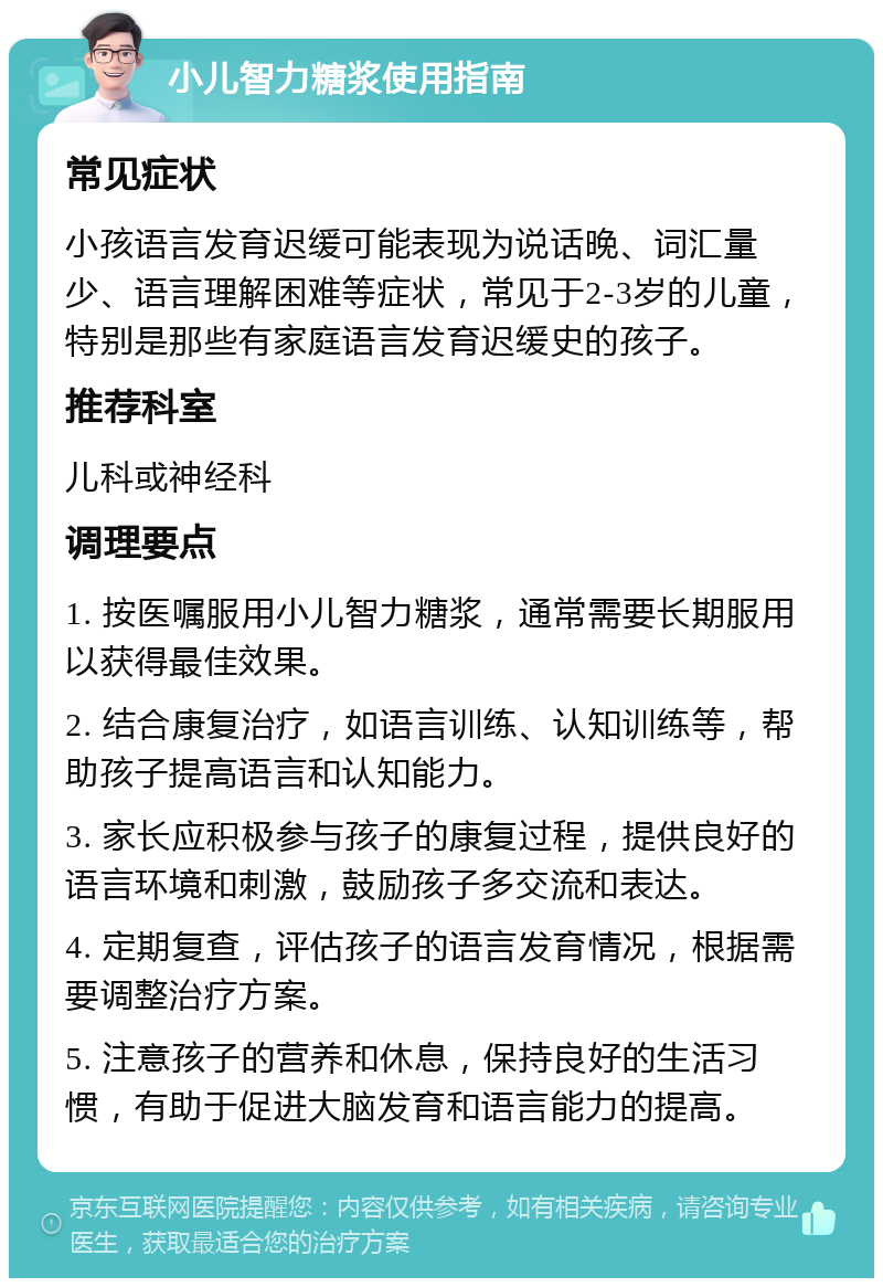 小儿智力糖浆使用指南 常见症状 小孩语言发育迟缓可能表现为说话晚、词汇量少、语言理解困难等症状，常见于2-3岁的儿童，特别是那些有家庭语言发育迟缓史的孩子。 推荐科室 儿科或神经科 调理要点 1. 按医嘱服用小儿智力糖浆，通常需要长期服用以获得最佳效果。 2. 结合康复治疗，如语言训练、认知训练等，帮助孩子提高语言和认知能力。 3. 家长应积极参与孩子的康复过程，提供良好的语言环境和刺激，鼓励孩子多交流和表达。 4. 定期复查，评估孩子的语言发育情况，根据需要调整治疗方案。 5. 注意孩子的营养和休息，保持良好的生活习惯，有助于促进大脑发育和语言能力的提高。