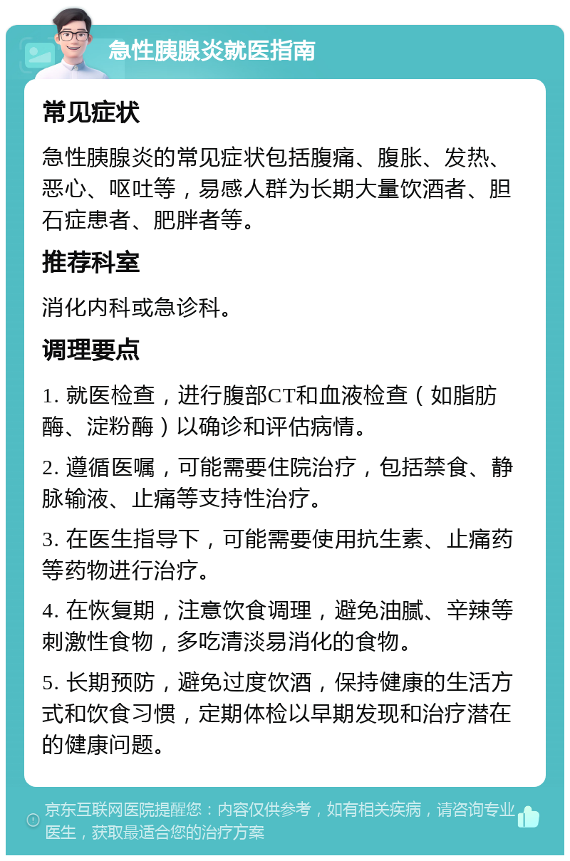 急性胰腺炎就医指南 常见症状 急性胰腺炎的常见症状包括腹痛、腹胀、发热、恶心、呕吐等，易感人群为长期大量饮酒者、胆石症患者、肥胖者等。 推荐科室 消化内科或急诊科。 调理要点 1. 就医检查，进行腹部CT和血液检查（如脂肪酶、淀粉酶）以确诊和评估病情。 2. 遵循医嘱，可能需要住院治疗，包括禁食、静脉输液、止痛等支持性治疗。 3. 在医生指导下，可能需要使用抗生素、止痛药等药物进行治疗。 4. 在恢复期，注意饮食调理，避免油腻、辛辣等刺激性食物，多吃清淡易消化的食物。 5. 长期预防，避免过度饮酒，保持健康的生活方式和饮食习惯，定期体检以早期发现和治疗潜在的健康问题。