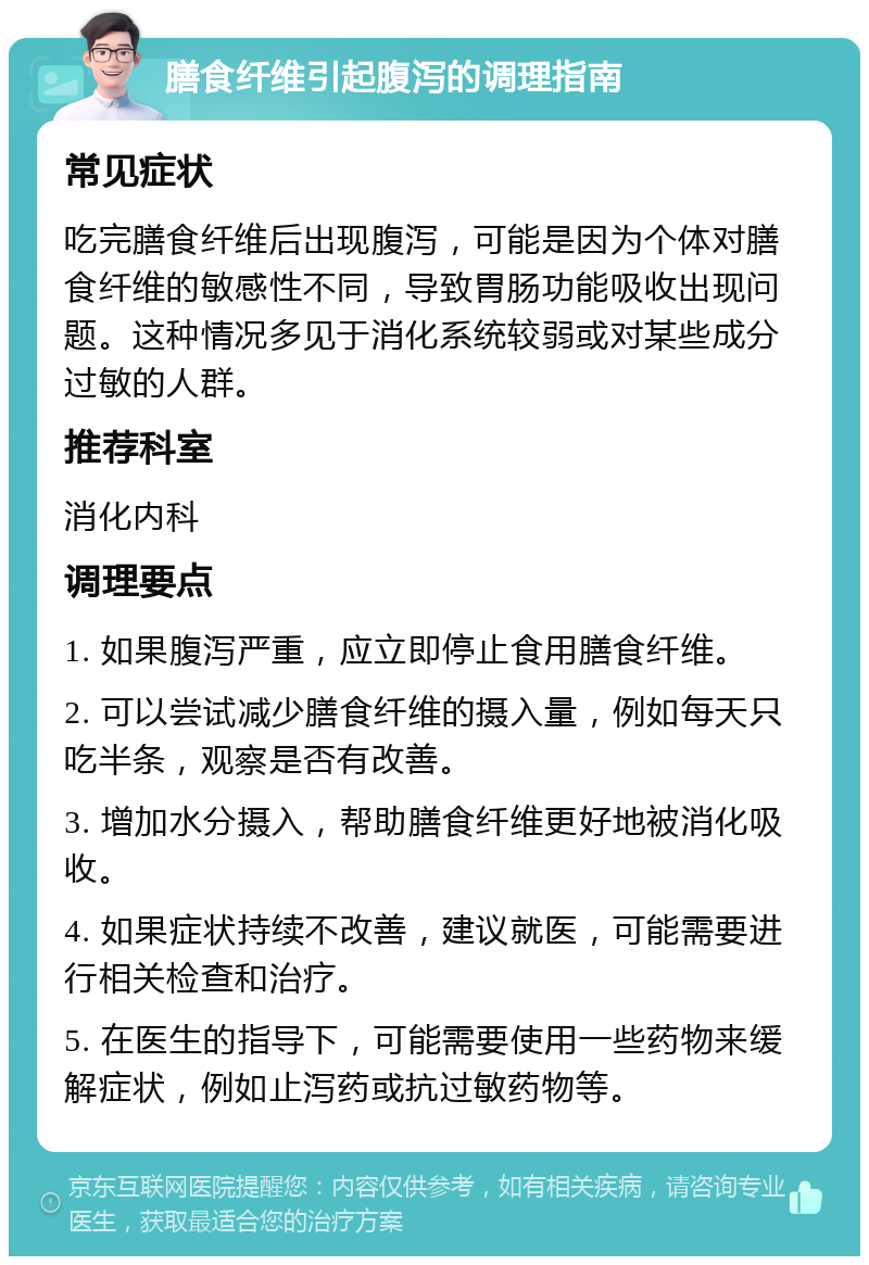 膳食纤维引起腹泻的调理指南 常见症状 吃完膳食纤维后出现腹泻，可能是因为个体对膳食纤维的敏感性不同，导致胃肠功能吸收出现问题。这种情况多见于消化系统较弱或对某些成分过敏的人群。 推荐科室 消化内科 调理要点 1. 如果腹泻严重，应立即停止食用膳食纤维。 2. 可以尝试减少膳食纤维的摄入量，例如每天只吃半条，观察是否有改善。 3. 增加水分摄入，帮助膳食纤维更好地被消化吸收。 4. 如果症状持续不改善，建议就医，可能需要进行相关检查和治疗。 5. 在医生的指导下，可能需要使用一些药物来缓解症状，例如止泻药或抗过敏药物等。