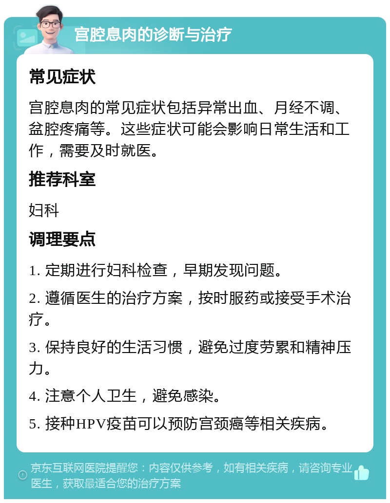 宫腔息肉的诊断与治疗 常见症状 宫腔息肉的常见症状包括异常出血、月经不调、盆腔疼痛等。这些症状可能会影响日常生活和工作，需要及时就医。 推荐科室 妇科 调理要点 1. 定期进行妇科检查，早期发现问题。 2. 遵循医生的治疗方案，按时服药或接受手术治疗。 3. 保持良好的生活习惯，避免过度劳累和精神压力。 4. 注意个人卫生，避免感染。 5. 接种HPV疫苗可以预防宫颈癌等相关疾病。