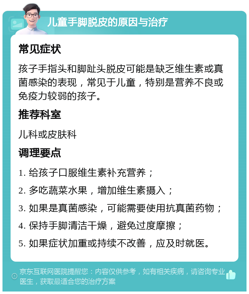 儿童手脚脱皮的原因与治疗 常见症状 孩子手指头和脚趾头脱皮可能是缺乏维生素或真菌感染的表现，常见于儿童，特别是营养不良或免疫力较弱的孩子。 推荐科室 儿科或皮肤科 调理要点 1. 给孩子口服维生素补充营养； 2. 多吃蔬菜水果，增加维生素摄入； 3. 如果是真菌感染，可能需要使用抗真菌药物； 4. 保持手脚清洁干燥，避免过度摩擦； 5. 如果症状加重或持续不改善，应及时就医。