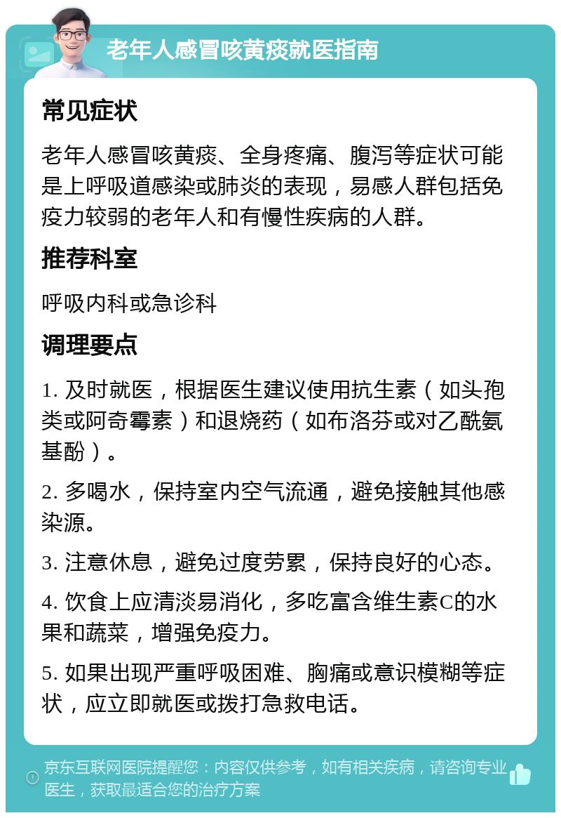 老年人感冒咳黄痰就医指南 常见症状 老年人感冒咳黄痰、全身疼痛、腹泻等症状可能是上呼吸道感染或肺炎的表现，易感人群包括免疫力较弱的老年人和有慢性疾病的人群。 推荐科室 呼吸内科或急诊科 调理要点 1. 及时就医，根据医生建议使用抗生素（如头孢类或阿奇霉素）和退烧药（如布洛芬或对乙酰氨基酚）。 2. 多喝水，保持室内空气流通，避免接触其他感染源。 3. 注意休息，避免过度劳累，保持良好的心态。 4. 饮食上应清淡易消化，多吃富含维生素C的水果和蔬菜，增强免疫力。 5. 如果出现严重呼吸困难、胸痛或意识模糊等症状，应立即就医或拨打急救电话。