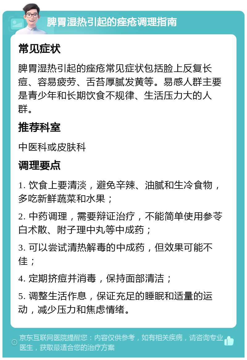 脾胃湿热引起的痤疮调理指南 常见症状 脾胃湿热引起的痤疮常见症状包括脸上反复长痘、容易疲劳、舌苔厚腻发黄等。易感人群主要是青少年和长期饮食不规律、生活压力大的人群。 推荐科室 中医科或皮肤科 调理要点 1. 饮食上要清淡，避免辛辣、油腻和生冷食物，多吃新鲜蔬菜和水果； 2. 中药调理，需要辩证治疗，不能简单使用参苓白术散、附子理中丸等中成药； 3. 可以尝试清热解毒的中成药，但效果可能不佳； 4. 定期挤痘并消毒，保持面部清洁； 5. 调整生活作息，保证充足的睡眠和适量的运动，减少压力和焦虑情绪。