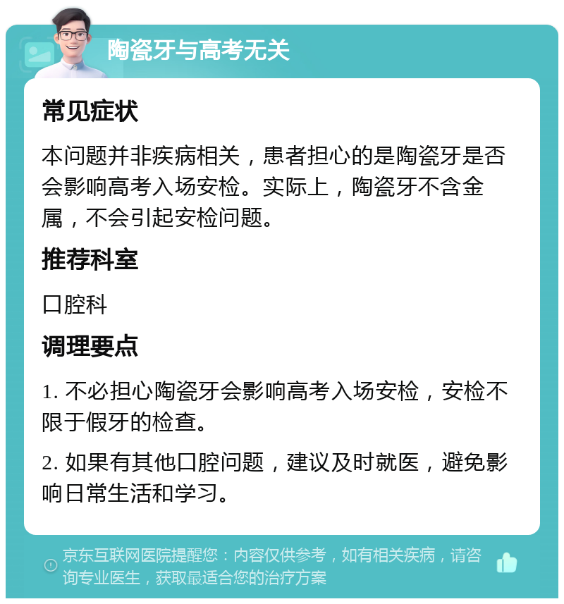 陶瓷牙与高考无关 常见症状 本问题并非疾病相关，患者担心的是陶瓷牙是否会影响高考入场安检。实际上，陶瓷牙不含金属，不会引起安检问题。 推荐科室 口腔科 调理要点 1. 不必担心陶瓷牙会影响高考入场安检，安检不限于假牙的检查。 2. 如果有其他口腔问题，建议及时就医，避免影响日常生活和学习。