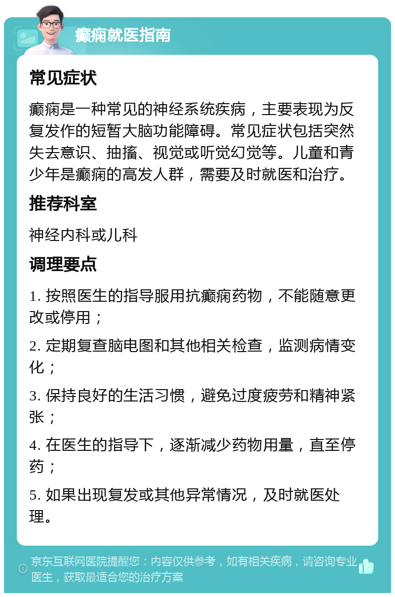 癫痫就医指南 常见症状 癫痫是一种常见的神经系统疾病，主要表现为反复发作的短暂大脑功能障碍。常见症状包括突然失去意识、抽搐、视觉或听觉幻觉等。儿童和青少年是癫痫的高发人群，需要及时就医和治疗。 推荐科室 神经内科或儿科 调理要点 1. 按照医生的指导服用抗癫痫药物，不能随意更改或停用； 2. 定期复查脑电图和其他相关检查，监测病情变化； 3. 保持良好的生活习惯，避免过度疲劳和精神紧张； 4. 在医生的指导下，逐渐减少药物用量，直至停药； 5. 如果出现复发或其他异常情况，及时就医处理。