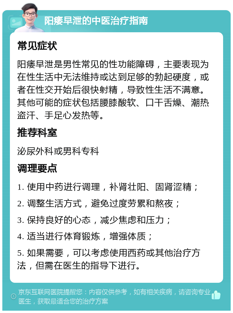 阳痿早泄的中医治疗指南 常见症状 阳痿早泄是男性常见的性功能障碍，主要表现为在性生活中无法维持或达到足够的勃起硬度，或者在性交开始后很快射精，导致性生活不满意。其他可能的症状包括腰膝酸软、口干舌燥、潮热盗汗、手足心发热等。 推荐科室 泌尿外科或男科专科 调理要点 1. 使用中药进行调理，补肾壮阳、固肾涩精； 2. 调整生活方式，避免过度劳累和熬夜； 3. 保持良好的心态，减少焦虑和压力； 4. 适当进行体育锻炼，增强体质； 5. 如果需要，可以考虑使用西药或其他治疗方法，但需在医生的指导下进行。