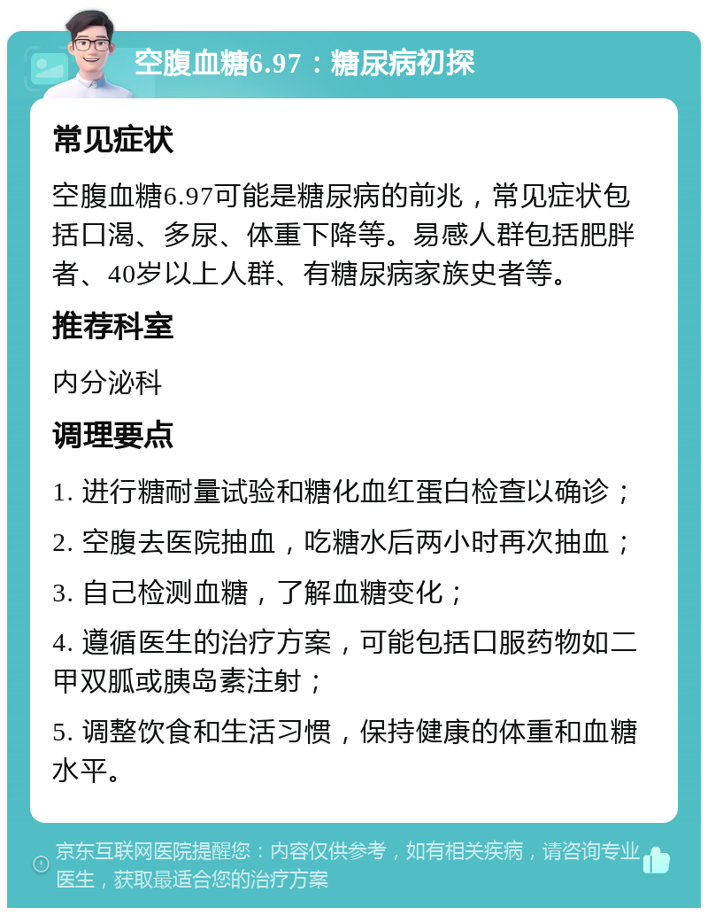 空腹血糖6.97：糖尿病初探 常见症状 空腹血糖6.97可能是糖尿病的前兆，常见症状包括口渴、多尿、体重下降等。易感人群包括肥胖者、40岁以上人群、有糖尿病家族史者等。 推荐科室 内分泌科 调理要点 1. 进行糖耐量试验和糖化血红蛋白检查以确诊； 2. 空腹去医院抽血，吃糖水后两小时再次抽血； 3. 自己检测血糖，了解血糖变化； 4. 遵循医生的治疗方案，可能包括口服药物如二甲双胍或胰岛素注射； 5. 调整饮食和生活习惯，保持健康的体重和血糖水平。